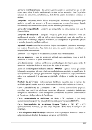 Aeronave com Regularidade – é a aeronave, exceto aquelas de asas rotativas, que nos três
meses consecutivos de maior movimentação no ano, realiza, no mínimo, duas frequências
semanais no aeródromo, caracterizando, desta forma, quatro movimentos semanais no
período.
Aeroporto - aeródromo público dotado de edificações, instalações e equipamentos para
apoio às operações de aeronaves e de processamento de pessoas e/ou cargas. Quando
destinado exclusivamente a helicópteros, recebe denominação de heliporto.
Aeroporto Compartilhado - aeroporto que compartilha sua infraestrutura com sede de
Unidade Militar.
Aeroporto Internacional - aeroporto designado pelo Estado brasileiro como um
aeródromo de entrada e saída de tráfego aéreo internacional, onde são satisfeitas as
formalidades de alfândega, de polícia de fronteira, de saúde pública, de quarentena agrícola
e animal e demais formalidades análogas.
Agentes Extintores - substâncias químicas, simples ou compostas, capazes de interromper
um processo de combustão. Para efeito deste anexo os agentes extintores classificam-se
em principal e complementar.
Atividade - todo conjunto de procedimentos voltados para determinado fim.
Área de manobras - parte do aeródromo utilizada para decolagem, pouso e táxi de
aeronaves, excluindo-se os pátios de aeronaves.
Área de movimento - parte do aeródromo a ser utilizada para decolagem, pouso e táxi de
aeronaves, consistindo da área de manobras e dos pátios de aeronaves.
Aviso aos aeronavegantes (notice to airmen) – NOTAM - significa o aviso que contém
informação aeronáutica relevante relativa ao estabelecimento, condição ou modificação de
quaisquer instalações, serviços, procedimentos ou perigos aeronáuticos, cujo conhecimento
prévio seja indispensável à segurança, regularidade, eficiência e rapidez da navegação
aérea.
Bombeiro de Aeródromo - profissional com habilitação específica para o exercício das
atividades operacionais de prevenção, salvamento e combate a incêndio em aeródromos.
Carro Contraincêndio de Aeródromo – CCI - veículo especialmente projetado,
específico para cumprir as missões de prevenção, salvamento e combate a incêndio em
emergências aeronáuticas e outras emergências contempladas nos Planos Contraincêndio
de Aeródromo e de Emergência do Aeródromo.
Carro contraincêndio de aeródromo em linha - CCI equipado e que esteja
operacionalmente disponível e integrado à frota diária de serviço de um SESCINC.
Carro Contraincêndio de Aeródromo Reserva Técnica – CCI RT - CCI
operacionalmente disponível, que não esteja integrado à frota diária de serviço de um
SESCINC.
Carro de apoio ao chefe de equipe - veículo de mobilização rápida, destinado a apoiar as
ações operacionais do chefe da equipe de serviço de um SESCINC.



                                                                                        4/25
 