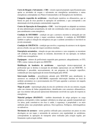 Carro de Resgate e Salvamento – CRS - veículo especial projetado especificamente para
apoiar as atividades de resgate e salvamento em emergências aeronáuticas e outras
emergências contempladas nos Planos Contraincêndio e de Emergência do Aeródromo.
Categoria requerida do aeródromo - classificação numérica ou alfanumérica, que se
baseia no grau de risco peculiar às operações do aeródromo, e que corresponde a um
determinado nível de proteção contraincêndio requerido.
Centro de Operações de Emergência – COE - local designado ou adaptado na estrutura
de uma administração aeroportuária, de onde são coordenadas todas as ações operacionais
para atendimento a uma emergência.
Condição de SOCORRO - condição em que a aeronave encontra-se ameaçada por um
grave e/ou iminente perigo e requer assistência imediata. A condição de SOCORRO
também se aplica à situação de emergência em que o acidente aeronáutico é inevitável ou
já está consumado.
Condição de URGÊNCIA - condição que envolve a segurança da aeronave ou de alguma
pessoa a bordo, mas que não requer assistência imediata.
Emergência aeronáutica - situação em que uma aeronave e seus ocupantes se encontram
sob condições de perigo, latente ou iminente, decorrentes de sua operação, ou tenham
sofrido suas consequências.
Equipagem - número de profissionais requerido para guarnecer, adequadamente, os CCI,
CRS e outras viaturas de apoio nos SESCINC.
Habilitação de bombeiro de aeródromo - capacitação técnico-operacional do
profissional que se destina à execução de atividades operacionais em um SESCINC. A
habilitação é precedida, necessariamente, de um programa de instrução específico,
conduzido por uma organização de ensino homologada pela ANAC.
Intervenção imediata - procedimento adotado pelo SESCINC para atendimento às
aeronaves na condição de SOCORRO, requerendo intervenção imediata no local do
acidente aeronáutico ou o posicionamento dos CCI para aguardar a aeronave em naquela
condição de emergência.
Mapa de grade - representação plana da área do aeródromo e/ou de seu entorno, traçada
sobre um sistema de linhas perpendiculares, identificadas com caracteres alfanuméricos,
que visa orientar todo pessoal operacional diretamente envolvido nas ações de resposta às
emergências.
Material perigoso (HAZMAT) - também denominado de artigo perigoso ou carga
perigosa, corresponde a toda e qualquer substância ou artigo que, quando transportado por
via aérea, pode constituir-se em risco à saúde, à segurança, à propriedade e ao meio
ambiente pelas suas propriedades químicas, físico-químicas, biológicas, eletromagnéticas
ou radioativas.
Movimento de aeronave - termo genérico utilizado para caracterizar um pouso ou uma
decolagem ou um toque e arremetida de aeronaves com regularidade no aeródromo,
correspondente às operações de transporte aéreo realizadas pela aviação regular, por
fretamento e pela aviação militar.

                                                                                     5/25
 