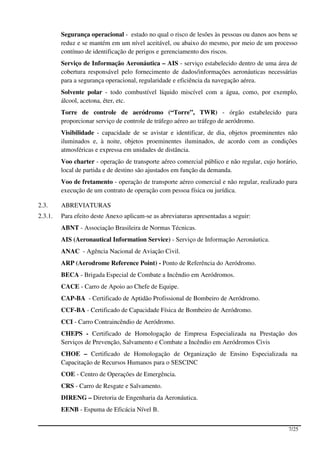 Segurança operacional - estado no qual o risco de lesões às pessoas ou danos aos bens se
         reduz e se mantém em um nível aceitável, ou abaixo do mesmo, por meio de um processo
         contínuo de identificação de perigos e gerenciamento dos riscos.
         Serviço de Informação Aeronáutica – AIS - serviço estabelecido dentro de uma área de
         cobertura responsável pelo fornecimento de dados/informações aeronáuticas necessárias
         para a segurança operacional, regularidade e eficiência da navegação aérea.
         Solvente polar - todo combustível líquido miscível com a água, como, por exemplo,
         álcool, acetona, éter, etc.
         Torre de controle de aeródromo (“Torre”, TWR) - órgão estabelecido para
         proporcionar serviço de controle de tráfego aéreo ao tráfego de aeródromo.
         Visibilidade - capacidade de se avistar e identificar, de dia, objetos proeminentes não
         iluminados e, à noite, objetos proeminentes iluminados, de acordo com as condições
         atmosféricas e expressa em unidades de distância.
         Voo charter - operação de transporte aéreo comercial público e não regular, cujo horário,
         local de partida e de destino são ajustados em função da demanda.
         Voo de fretamento - operação de transporte aéreo comercial e não regular, realizado para
         execução de um contrato de operação com pessoa física ou jurídica.

2.3.     ABREVIATURAS
2.3.1.   Para efeito deste Anexo aplicam-se as abreviaturas apresentadas a seguir:
         ABNT - Associação Brasileira de Normas Técnicas.
         AIS (Aeronautical Information Service) - Serviço de Informação Aeronáutica.
         ANAC - Agência Nacional de Aviação Civil.
         ARP (Aerodrome Reference Point) - Ponto de Referência do Aeródromo.
         BECA - Brigada Especial de Combate a Incêndio em Aeródromos.
         CACE - Carro de Apoio ao Chefe de Equipe.
         CAP-BA - Certificado de Aptidão Profissional de Bombeiro de Aeródromo.
         CCF-BA - Certificado de Capacidade Física de Bombeiro de Aeródromo.
         CCI - Carro Contraincêndio de Aeródromo.
         CHEPS - Certificado de Homologação de Empresa Especializada na Prestação dos
         Serviços de Prevenção, Salvamento e Combate a Incêndio em Aeródromos Civis
         CHOE – Certificado de Homologação de Organização de Ensino Especializada na
         Capacitação de Recursos Humanos para o SESCINC
         COE - Centro de Operações de Emergência.
         CRS - Carro de Resgate e Salvamento.
         DIRENG – Diretoria de Engenharia da Aeronáutica.
         EENB - Espuma de Eficácia Nível B.


                                                                                              7/25
 