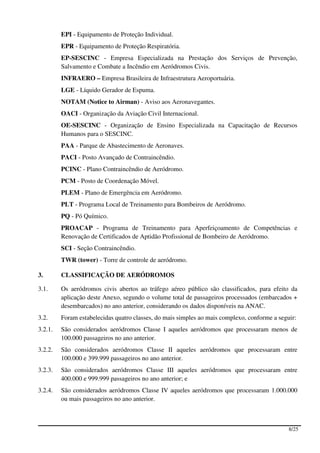 EPI - Equipamento de Proteção Individual.
         EPR - Equipamento de Proteção Respiratória.
         EP-SESCINC - Empresa Especializada na Prestação dos Serviços de Prevenção,
         Salvamento e Combate a Incêndio em Aeródromos Civis.
         INFRAERO – Empresa Brasileira de Infraestrutura Aeroportuária.
         LGE - Líquido Gerador de Espuma.
         NOTAM (Notice to Airman) - Aviso aos Aeronavegantes.
         OACI - Organização da Aviação Civil Internacional.
         OE-SESCINC - Organização de Ensino Especializada na Capacitação de Recursos
         Humanos para o SESCINC.
         PAA - Parque de Abastecimento de Aeronaves.
         PACI - Posto Avançado de Contraincêndio.
         PCINC - Plano Contraincêndio de Aeródromo.
         PCM - Posto de Coordenação Móvel.
         PLEM - Plano de Emergência em Aeródromo.
         PLT - Programa Local de Treinamento para Bombeiros de Aeródromo.
         PQ - Pó Químico.
         PROACAP - Programa de Treinamento para Aperfeiçoamento de Competências e
         Renovação de Certificados de Aptidão Profissional de Bombeiro de Aeródromo.
         SCI - Seção Contraincêndio.
         TWR (tower) - Torre de controle de aeródromo.

3.       CLASSIFICAÇÃO DE AERÓDROMOS

3.1.     Os aeródromos civis abertos ao tráfego aéreo público são classificados, para efeito da
         aplicação deste Anexo, segundo o volume total de passageiros processados (embarcados +
         desembarcados) no ano anterior, considerando os dados disponíveis na ANAC.
3.2.     Foram estabelecidas quatro classes, do mais simples ao mais complexo, conforme a seguir:
3.2.1.   São considerados aeródromos Classe I aqueles aeródromos que processaram menos de
         100.000 passageiros no ano anterior.
3.2.2.   São considerados aeródromos Classe II aqueles aeródromos que processaram entre
         100.000 e 399.999 passageiros no ano anterior.
3.2.3.   São considerados aeródromos Classe III aqueles aeródromos que processaram entre
         400.000 e 999.999 passageiros no ano anterior; e
3.2.4.   São considerados aeródromos Classe IV aqueles aeródromos que processaram 1.000.000
         ou mais passageiros no ano anterior.



                                                                                              8/25
 