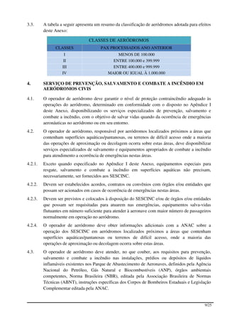 3.3.     A tabela a seguir apresenta um resumo da classificação de aeródromos adotada para efeitos
         deste Anexo:

                                 CLASSES DE AERÓDROMOS
               CLASSES                 PAX PROCESSADOS ANO ANTERIOR
                    I                          MENOS DE 100.000
                    II                       ENTRE 100.000 e 399.999
                   III                       ENTRE 400.000 e 999.999
                   IV                      MAIOR OU IGUAL À 1.000.000

4.       SERVIÇO DE PREVENÇÃO, SALVAMENTO E COMBATE A INCÊNDIO EM
         AERÓDROMOS CIVIS

4.1.     O operador de aeródromo deve garantir o nível de proteção contraincêndio adequado às
         operações do aeródromo, determinado em conformidade com o disposto no Apêndice I
         deste Anexo, disponibilizando os serviços especializados de prevenção, salvamento e
         combate a incêndio, com o objetivo de salvar vidas quando da ocorrência de emergências
         aeronáuticas no aeródromo ou em seu entorno.
4.2.     O operador de aeródromo, responsável por aeródromos localizados próximos a áreas que
         contenham superfícies aquáticas/pantanosas, ou terrenos de difícil acesso onde a maioria
         das operações de aproximação ou decolagem ocorra sobre estas áreas, deve disponibilizar
         serviços especializados de salvamento e equipamentos apropriados de combate a incêndio
         para atendimento a ocorrência de emergências nestas áreas.
4.2.1.   Exceto quando especificado no Apêndice I deste Anexo, equipamentos especiais para
         resgate, salvamento e combate a incêndio em superfícies aquáticas não precisam,
         necessariamente, ser fornecidos aos SESCINC.
4.2.2.   Devem ser estabelecidos acordos, contratos ou convênios com órgãos e/ou entidades que
         possam ser acionados em casos de ocorrência de emergências nestas áreas.
4.2.3.   Devem ser previstos e colocados à disposição do SESCINC e/ou de órgãos e/ou entidades
         que possam ser requisitadas para atuarem nas emergências, equipamentos salva-vidas
         flutuantes em número suficiente para atender à aeronave com maior número de passageiros
         normalmente em operação no aeródromo.
4.2.4.   O operador de aeródromo deve obter informações adicionais com a ANAC sobre a
         operação dos SESCINC em aeródromos localizados próximos a áreas que contenham
         superfícies aquáticas/pantanosas ou terrenos de difícil acesso, onde a maioria das
         operações de aproximação ou decolagem ocorra sobre estas áreas.
4.3.     O operador de aeródromo deve atender, no que couber, aos requisitos para prevenção,
         salvamento e combate a incêndio nas instalações, prédios ou depósitos de líquidos
         inflamáveis existentes nos Parque de Abastecimento de Aeronaves, definidos pela Agência
         Nacional do Petróleo, Gás Natural e Biocombustíveis (ANP), órgãos ambientais
         competentes, Norma Brasileira (NBR), editada pela Associação Brasileira de Normas
         Técnicas (ABNT), instruções específicas dos Corpos de Bombeiros Estaduais e Legislação
         Complementar editada pela ANAC.


                                                                                              9/25
 