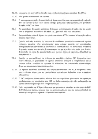 2.2.3.1. Um quarto em reservatório elevado, para o reabastecimento por gravidade dos CCI; e
2.2.3.2. Três quartos armazenados em cisterna.
2.2.4.   O tempo para reposição da quantidade de água requerida para o reservatório elevado não
         deve ser superior a duas vezes e meia o tempo gasto para o abastecimento, por gravidade,
         de todos os CCI em linha.
2.2.5.   As quantidades de agentes extintores destinadas ao treinamento deverão estar de acordo
         com os programas de instrução dos SESCINC, previstos para cada aeródromo.
2.2.6.   As quantidades totais de água e de agentes extintores (CCI + estoque + instrução) são as
         mínimas necessárias.
2.2.7.   Quando indicado, a critério do operador de aeródromo, quantidades maiores de agentes
         extintores principal e/ou complementar para estoque deverão ser consideradas,
         principalmente em aeródromos e helipontos de superfície onde for previsível a ocorrência
         de grandes atrasos na renovação desses estoques, ou que seja detectado maior grau de risco
         de incêndio em vista das peculiaridades dos mesmos (tipos de operação, dificuldade de
         transporte etc.).
2.2.8.   Quando em um aeródromo ou heliponto de superfície existirem CCI designados como
         reserva técnica, as quantidades de agentes extintores principal e complementar dessas
         viaturas podem, a critério do operador de aeródromo, ser consideradas como estoque,
         desde que atendam aos seguintes requisitos:
2.2.8.1. Os agentes extintores existentes nos tanques/reservatórios dos CCI designados como
         reserva técnica conservam as características operacionais indicadas pelos respectivos
         fabricantes; e
2.2.8.2. O CCI designado como reserva técnica deve ter capacidade para entrar em operação,
         imediatamente, em substituição aos CCI em linha, enquanto estes são reabastecidos de
         agentes extintores principal e/ou complementar; ou
2.2.8.3. Estão implantados na SCI procedimentos que garantam a retirada e a estocagem do LGE
         do CCI reserva técnica, sem que haja sua contaminação, no caso de indisponibilidade do
         mesmo por um período superior a 72 (setenta e duas) horas.




                                                                                              10/48
 