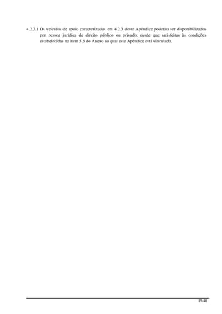 4.2.3.1 Os veículos de apoio caracterizados em 4.2.3 deste Apêndice poderão ser disponibilizados
        por pessoa jurídica de direito público ou privado, desde que satisfeitas às condições
        estabelecidas no item 5.6 do Anexo ao qual este Apêndice está vinculado.




                                                                                           15/48
 