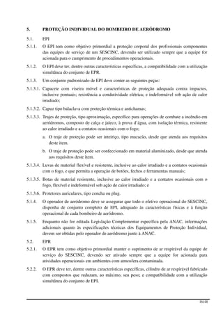5.       PROTEÇÃO INDIVIDUAL DO BOMBEIRO DE AERÓDROMO

5.1.     EPI
5.1.1.   O EPI tem como objetivo primordial a proteção corporal dos profissionais componentes
         das equipes de serviço de um SESCINC, devendo ser utilizado sempre que a equipe for
         acionada para o cumprimento de procedimentos operacionais.
5.1.2.   O EPI deve ter, dentre outras características específicas, a compatibilidade com a utilização
         simultânea do conjunto de EPR.
5.1.3.   Um conjunto padronizado de EPI deve conter as seguintes peças:
5.1.3.1. Capacete com viseira móvel e características de proteção adequada contra impactos,
         inclusive pontuais; resistência a condutividade elétrica; e indeformável sob ação de calor
         irradiado;
5.1.3.2. Capuz tipo balaclava com proteção térmica e antichamas;
5.1.3.3. Trajes de proteção, tipo aproximação, específico para operações de combate a incêndio em
         aeródromos, composto de calça e jaleco, à prova d’água, com isolação térmica, resistente
         ao calor irradiado e a contatos ocasionais com o fogo;
         a. O traje de proteção pode ser inteiriço, tipo macacão, desde que atenda aos requisitos
            deste item.
         b. O traje de proteção pode ser confeccionado em material aluminizado, desde que atenda
            aos requisitos deste item.
5.1.3.4. Luvas de material flexível e resistente, inclusive ao calor irradiado e a contatos ocasionais
         com o fogo, e que permita a operação de botões, fechos e ferramentas manuais;
5.1.3.5. Botas de material resistente, inclusive ao calor irradiado e a contatos ocasionais com o
         fogo, flexível e indeformável sob ação de calor irradiado; e
5.1.3.6. Protetores auriculares, tipo concha ou plug.
5.1.4.   O operador de aeródromo deve se assegurar que todo o efetivo operacional do SESCINC,
         disponha de conjunto completo de EPI, adequado às características físicas e à função
         operacional de cada bombeiro de aeródromo.
5.1.5.   Enquanto não for editada Legislação Complementar específica pela ANAC, informações
         adicionais quanto às especificações técnicas dos Equipamentos de Proteção Individual,
         devem ser obtidas pelo operador de aeródromo junto à ANAC.
5.2.     EPR
5.2.1.   O EPR tem como objetivo primordial manter o suprimento de ar respirável da equipe de
         serviço do SESCINC, devendo ser ativado sempre que a equipe for acionada para
         atividades operacionais em ambientes com atmosfera contaminada.
5.2.2.   O EPR deve ter, dentre outras características específicas, cilindro de ar respirável fabricado
         com compostos que reduzam, ao máximo, seu peso; e compatibilidade com a utilização
         simultânea do conjunto de EPI.



                                                                                                  16/48
 