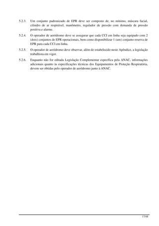 5.2.3.   Um conjunto padronizado de EPR deve ser composto de, no mínimo, máscara facial,
         cilindro de ar respirável, manômetro, regulador de pressão com demanda de pressão
         positiva e alarme.
5.2.4.   O operador de aeródromo deve se assegurar que cada CCI em linha seja equipado com 2
         (dois) conjuntos de EPR operacionais, bem como disponibilizar 1 (um) conjunto reserva de
         EPR para cada CCI em linha.
5.2.5.   O operador de aeródromo deve observar, além do estabelecido neste Apêndice, a legislação
         trabalhista em vigor.
5.2.6.   Enquanto não for editada Legislação Complementar específica pela ANAC, informações
         adicionais quanto às especificações técnicas dos Equipamentos de Proteção Respiratória,
         devem ser obtidas pelo operador de aeródromo junto à ANAC.




                                                                                            17/48
 