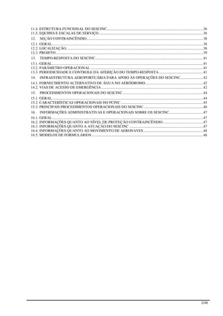 11.4. ESTRUTURA FUNCIONAL DO SESCINC...................................................................................................... 36
11.5. EQUIPES E ESCALAS DE SERVIÇO .............................................................................................................. 36
12. SEÇÃO CONTRAINCÊNDIO ........................................................................................................................... 38
12.1. GERAL................................................................................................................................................................ 38
12.2. LOCALIZAÇÃO ................................................................................................................................................. 38
12.3. PROJETO ............................................................................................................................................................ 39
13. TEMPO-RESPOSTA DO SESCINC .................................................................................................................. 41
13.1. GERAL................................................................................................................................................................ 41
13.2. PARÂMETRO OPERACIONAL ....................................................................................................................... 41
13.3. PERIODICIDADE E CONTROLE DA AFERIÇÃO DO TEMPO-RESPOSTA ............................................... 41
14. INFRAESTRUTURA AEROPORTUÁRIA PARA APOIO ÀS OPERAÇÕES DO SESCINC........................ 42
14.1. FORNECIMENTO ALTERNATIVO DE ÁGUA NO AERÓDROMO ............................................................. 42
14.2. VIAS DE ACESSO DE EMERGÊNCIA ............................................................................................................ 42
15. PROCEDIMENTOS OPERACIONAIS DO SESCINC ..................................................................................... 44
15.1. GERAL................................................................................................................................................................ 44
15.2. CARACTERÍSTICAS OPERACIONAIS DO PCINC ....................................................................................... 45
15.3. PRINCIPAIS PROCEDIMENTOS OPERACIONAIS DO SESCINC ............................................................... 46
16. INFORMAÇÕES ADMINISTRATIVAS E OPERACIONAIS SOBRE OS SESCINC.................................... 47
16.1. GERAL................................................................................................................................................................ 47
16.2. INFORMAÇÕES QUANTO AO NÍVEL DE PROTEÇÃO CONTRAINCÊNDIO .......................................... 47
16.3. INFORMAÇÕES QUANTO A ATUAÇÃO DO SESCINC .............................................................................. 47
16.4. INFORMAÇÕES QUANTO AO MOVIMENTO DE AERONAVES ............................................................... 48
16.5. MODELOS DE FORMULÁRIOS ...................................................................................................................... 48




                                                                                                                                                                        2/48
 