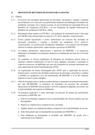 8.       PROVISÃO DE RECURSOS HUMANOS PARA O SESCINC

8.1. GERAL
8.1.1.   O exercício das atividades operacionais de prevenção, salvamento e combate a incêndio
         em aeródromos civis é privativo aos profissionais detentores de habilitação de bombeiro de
         aeródromo consoante com a função exercida, de um Certificado de Capacidade Física de
         Bombeiro de Aeródromo (CCF-BA), e de um Certificado de Aptidão Profissional de
         Bombeiro de Aeródromo (CAP-BA), válidos.
8.1.2.   Informações gerais quanto ao CCF-BA e o do programa de treinamento para a renovação
         do CAP-BA estão caracterizadas nos itens 8.2 e 8.7 deste Apêndice, respectivamente.
8.1.3.   Exceto quando especificado, o termo “profissionais em exercício das atividades de
         prevenção salvamento e combate a incêndio em aeródromos civis”, refere-se,
         exclusivamente, aos profissionais devidamente habilitados e em exercício das atividades
         relativas às funções operacionais, supervisionais e gerenciais do SESCINC.
8.1.4.   As funções operacionais, supervisionais e gerenciais do SESCINC e as respectivas
         habilitações de bombeiro de aeródromo obedecem ao estabelecido nos itens 8.4 e 8.5 deste
         Apêndice.
8.1.5.   Os candidatos às diversas habilitações de Bombeiro de Aeródromo devem reunir os
         requisitos mínimos estabelecidos no item 8.5 deste Apêndice, iniciando e concluindo os
         respectivos processos de habilitação por meio dos programas de instrução ministrados por
         uma organização de ensino homologada pela ANAC.
8.1.6.   As organizações de ensino homologadas pela ANAC para a capacitação de recursos
         humanos para o exercício das atividades operacionais de prevenção, salvamento e combate
         a incêndio em aeródromos civis são denominadas OE-SESCINC I, II ou III, conforme
         disposto no item 9.2 deste Apêndice.
8.1.7.   Além da formação teórica e prática recebida durante os programas de instrução ministrados
         por uma OE-SESCINC, os bombeiros de aeródromo em exercício das atividades
         operacionais do SESCINC devem manter o nível de competência adquirido, de acordo com
         as particularidades das respectivas habilitações.
8.1.8.   Os principais parâmetros a serem observados no processo de seleção dos profissionais
         necessários ao SESCINC são:
         a. Grau de escolaridade compatível com as especificidades das diversas funções que irão
            desempenhar;
         b. Preparo ou condição física compatível com a atividade;
         c. Aptidão, preparo ou condição psicológica compatível com as peculiaridades do serviço;
         d. Estar clinicamente apto ao desempenho das atividades dos SESCINC; e
         e. Estar habilitado ao desempenho as atividades dos SESCINC, de acordo com o
            especificado neste Apêndice.




                                                                                              22/48
 