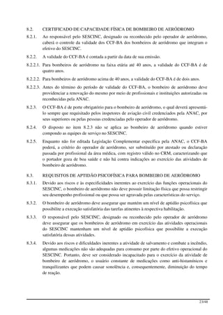 8.2.     CERTIFICADO DE CAPACIDADE FÍSICA DE BOMBEIRO DE AERÓDROMO
8.2.1.   Ao responsável pelo SESCINC, designado ou reconhecido pelo operador de aeródromo,
         caberá o controle da validade dos CCF-BA dos bombeiros de aeródromo que integram o
         efetivo do SESCINC.
8.2.2.   A validade do CCF-BA é contada a partir da data de sua emissão.
8.2.2.1. Para bombeiros de aeródromo na faixa etária até 40 anos, a validade do CCF-BA é de
         quatro anos.
8.2.2.2. Para bombeiros de aeródromo acima de 40 anos, a validade do CCF-BA é de dois anos.
8.2.2.3. Antes do término do período de validade do CCF-BA, o bombeiro de aeródromo deve
         providenciar a renovação do mesmo por meio de profissionais e instituições autorizadas ou
         reconhecidas pela ANAC.
8.2.3.   O CCF-BA é de porte obrigatório para o bombeiro de aeródromo, o qual deverá apresentá-
         lo sempre que requisitado pelos inspetores de aviação civil credenciados pela ANAC, por
         seus superiores ou pelas pessoas credenciadas pelo operador de aeródromo.
8.2.4.   O disposto no item 8.2.3 não se aplica ao bombeiro de aeródromo quando estiver
         compondo as equipes de serviço no SESCINC.
8.2.5.   Enquanto não for editada Legislação Complementar específica pela ANAC, o CCF-BA
         poderá, a critério do operador de aeródromo, ser substituído por atestado ou declaração
         passada por profissional da área médica, com registro válido no CRM, caracterizando que
         o portador goza de boa saúde e não há contra indicações ao exercício das atividades de
         bombeiro de aeródromo.

8.3.     REQUISITOS DE APTIDÃO PSICOFÍSICA PARA BOMBEIRO DE AERÓDROMO
8.3.1.   Devido aos riscos e às especificidades inerentes ao exercício das funções operacionais do
         SESCINC, o bombeiro de aeródromo não deve possuir limitação física que possa restringir
         seu desempenho profissional ou que possa ser agravada pelas características do serviço.
8.3.2.   O bombeiro de aeródromo deve assegurar que mantém um nível de aptidão psicofísica que
         possibilite a execução satisfatória das tarefas atinentes à respectiva habilitação.
8.3.3.   O responsável pelo SESCINC, designado ou reconhecido pelo operador de aeródromo
         deve assegurar que os bombeiros de aeródromo em exercício das atividades operacionais
         do SESCINC mantenham um nível de aptidão psicofísica que possibilite a execução
         satisfatória dessas atividades.
8.3.4.   Devido aos riscos e dificuldades inerentes a atividade de salvamento e combate a incêndio,
         algumas medicações não são adequadas para consumo por parte do efetivo operacional do
         SESCINC. Portanto, deve ser considerado incapacitado para o exercício da atividade de
         bombeiro de aeródromo, o usuário constante de medicações como anti-histamínicos e
         tranquilizantes que podem causar sonolência e, consequentemente, diminuição do tempo
         de reação.




                                                                                              23/48
 