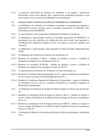 8.4.2.   A progressão profissional do bombeiro de aeródromo se dá quando o profissional
         efetivamente assume novas funções, após a aquisição das competências inerentes a essas
         novas funções e de suas respectivas habilitações ou especializações.

8.5.     HABILITAÇÕES E ESPECIALIZAÇÕES DE BOMBEIRO DE AERÓDROMO
8.5.1.   As habilitações dos bombeiros de aeródromo, vinculadas aos programas de instrução e
         capacitação de recursos humanos para as atividades operacionais do SESCINC serão
         fornecidas por uma OE-SESCINC.
8.5.2.   As especializações serão incorporadas à habilitação do bombeiro de aeródromo.
8.5.3.   As habilitações e especializações relativas às atividades operacionais do SESCINC e as
         prerrogativas por elas conferidas são estabelecidas por classes tendo como parâmetro a
         classificação dos aeródromos definida no item 3 do Anexo ao qual este Apêndice está
         vinculado.
8.5.4.   As habilitações e especializações serão registradas em banco de dados administrado pela
         ANAC.
8.5.5.   As habilitações de bombeiro de aeródromo são classificadas em:
8.5.5.1. Bombeiro de Aeródromo I (BA-I) – habilita seu detentor a exercer a atividade de
         Bombeiro de Aeródromo I em aeródromos Classe I; e
8.5.5.2. Bombeiro de Aeródromo II (BA-II) – habilita seu detentor a exercer a atividade de
         Bombeiro de Aeródromo II em aeródromos Classes II, III e IV.
8.5.6.   As especializações de Bombeiro de Aeródromo I e II são classificadas em:
8.5.6.1. Bombeiro de Aeródromo Motorista/Operador de CCI - capacita o Bombeiro de Aeródromo
         I ou II a exercer a atividade de Motorista/Operador de CCI; e
8.5.6.2. Bombeiro de Aeródromo Operador de Embarcação Contraincêndio - capacita o Bombeiro
         de Aeródromo I ou II a exercer a atividade de Bombeiro de Aeródromo Operador de
         Embarcação Contraincêndio.
8.5.7.   As habilitações de Bombeiro de Aeródromo Chefe de Equipe de Serviço são classificadas
         em:
8.5.7.1. Bombeiro de Aeródromo Chefe de Equipe de Serviço I (BC-I) – habilita seu detentor a
         exercer a função de Bombeiro de Aeródromo Chefe de Equipe de Serviço em aeródromos
         Classe I; e
8.5.7.2. Bombeiro de Aeródromo Chefe de Equipe de Serviço II (BC-II) – habilita seu detentor a
         exercer a função de Bombeiro de Aeródromo Chefe de Equipe de Serviço em aeródromos
         Classes I, II, III e IV.
8.5.8.   A habilitação de Bombeiro de Aeródromo Gerente de Seção Contraincêndio é identificada
         como:




                                                                                           25/48
 