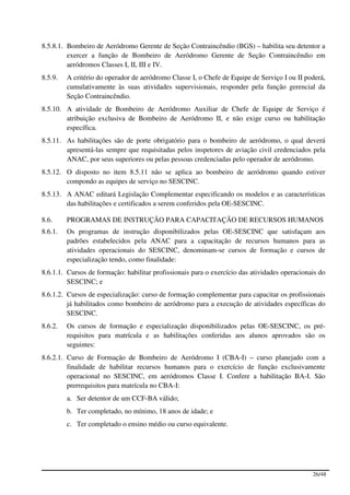 8.5.8.1. Bombeiro de Aeródromo Gerente de Seção Contraincêndio (BGS) – habilita seu detentor a
         exercer a função de Bombeiro de Aeródromo Gerente de Seção Contraincêndio em
         aeródromos Classes I, II, III e IV.
8.5.9.   A critério do operador de aeródromo Classe I, o Chefe de Equipe de Serviço I ou II poderá,
         cumulativamente às suas atividades supervisionais, responder pela função gerencial da
         Seção Contraincêndio.
8.5.10. A atividade de Bombeiro de Aeródromo Auxiliar de Chefe de Equipe de Serviço é
        atribuição exclusiva de Bombeiro de Aeródromo II, e não exige curso ou habilitação
        específica.
8.5.11. As habilitações são de porte obrigatório para o bombeiro de aeródromo, o qual deverá
        apresentá-las sempre que requisitadas pelos inspetores de aviação civil credenciados pela
        ANAC, por seus superiores ou pelas pessoas credenciadas pelo operador de aeródromo.
8.5.12. O disposto no item 8.5.11 não se aplica ao bombeiro de aeródromo quando estiver
        compondo as equipes de serviço no SESCINC.
8.5.13. A ANAC editará Legislação Complementar especificando os modelos e as características
        das habilitações e certificados a serem conferidos pela OE-SESCINC.

8.6.     PROGRAMAS DE INSTRUÇÃO PARA CAPACITAÇÃO DE RECURSOS HUMANOS
8.6.1.   Os programas de instrução disponibilizados pelas OE-SESCINC que satisfaçam aos
         padrões estabelecidos pela ANAC para a capacitação de recursos humanos para as
         atividades operacionais do SESCINC, denominam-se cursos de formação e cursos de
         especialização tendo, como finalidade:
8.6.1.1. Cursos de formação: habilitar profissionais para o exercício das atividades operacionais do
         SESCINC; e
8.6.1.2. Cursos de especialização: curso de formação complementar para capacitar os profissionais
         já habilitados como bombeiro de aeródromo para a execução de atividades específicas do
         SESCINC.
8.6.2.   Os cursos de formação e especialização disponibilizados pelas OE-SESCINC, os pré-
         requisitos para matrícula e as habilitações conferidas aos alunos aprovados são os
         seguintes:
8.6.2.1. Curso de Formação de Bombeiro de Aeródromo I (CBA-I) – curso planejado com a
         finalidade de habilitar recursos humanos para o exercício de função exclusivamente
         operacional no SESCINC, em aeródromos Classe I. Confere a habilitação BA-I. São
         prerrequisitos para matrícula no CBA-I:
         a. Ser detentor de um CCF-BA válido;
         b. Ter completado, no mínimo, 18 anos de idade; e
         c. Ter completado o ensino médio ou curso equivalente.




                                                                                               26/48
 