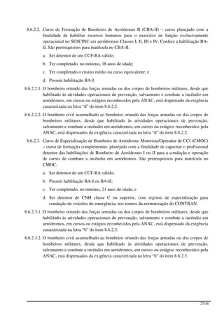 8.6.2.2. Curso de Formação de Bombeiro de Aeródromo II (CBA-II) – curso planejado com a
          finalidade de habilitar recursos humanos para o exercício de função exclusivamente
          operacional no SESCINC em aeródromos Classes I, II, III e IV. Confere a habilitação BA-
          II. São prerrequisitos para matrícula no CBA-II:
         a. Ser detentor de um CCF-BA válido;
         b. Ter completado, no mínimo, 18 anos de idade;
         c. Ter completado o ensino médio ou curso equivalente; e
         d. Possuir habilitação BA-I.
8.6.2.2.1. O bombeiro oriundo das forças armadas ou dos corpos de bombeiros militares, desde que
           habilitado às atividades operacionais de prevenção, salvamento e combate a incêndio em
           aeródromos, em cursos ou estágios reconhecidos pela ANAC, está dispensado da exigência
           caracterizada na letra “d” do item 8.6.2.2.
8.6.2.2.2. O bombeiro civil assemelhado ao bombeiro oriundo das forças armadas ou dos corpos de
           bombeiros militares, desde que habilitado às atividades operacionais de prevenção,
           salvamento e combate a incêndio em aeródromos, em cursos ou estágios reconhecidos pela
           ANAC, está dispensados da exigência caracterizada na letra “d” do item 8.6.2.2.
 8.6.2.3. Curso de Especialização de Bombeiro de Aeródromo Motorista/Operador de CCI (CMOC)
          – curso de formação complementar, planejado com a finalidade de capacitar o profissional
          detentor das habilitações de Bombeiro de Aeródromo I ou II para a condução e operação
          de carros de combate a incêndio em aeródromos. São prerrequisitos para matrícula no
          CMOC:
         a. Ser detentor de um CCF-BA válido;
         b. Possuir habilitação BA-I ou BA-II;
         c. Ter completado, no mínimo, 21 anos de idade; e
         d. Ser detentor de CNH classe C ou superior, com registro de especialização para
            condução de veículos de emergência, nos termos da normatização do CONTRAN.
8.6.2.3.1. O bombeiro oriundo das forças armadas ou dos corpos de bombeiros militares, desde que
           habilitado às atividades operacionais de prevenção, salvamento e combate a incêndio em
           aeródromos, em cursos ou estágios reconhecidos pela ANAC, está dispensado da exigência
           caracterizada na letra “b” do item 8.6.2.3.
8.6.2.3.2. O bombeiro civil assemelhado ao bombeiro oriundo das forças armadas ou dos corpos de
           bombeiros militares, desde que habilitado às atividades operacionais de prevenção,
           salvamento e combate a incêndio em aeródromos, em cursos ou estágios reconhecidos pela
           ANAC, está dispensados da exigência caracterizada na letra “b” do item 8.6.2.3.




                                                                                             27/48
 