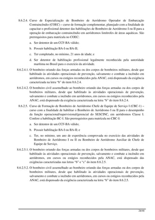 8.6.2.4. Curso de Especialização de Bombeiro de Aeródromo Operador de Embarcação
          Contraincêndio (COEC) – curso de formação complementar, planejado com a finalidade de
          capacitar o profissional detentor das habilitações de Bombeiro de Aeródromo I ou II para a
          operação de embarcação contraincêndio em aeródromos limítrofes de áreas aquáticas. São
          prerrequisitos para matrícula no COEC:
         a. Ser detentor de um CCF-BA válido;
         b. Possuir habilitação BA-I ou BA-II;
         c. Ter completado, no mínimo, 21 anos de idade; e
         d. Ser detentor de habilitação profissional legalmente reconhecida pela autoridade
            marítima no Brasil para o exercício da atividade.
8.6.2.4.1. O bombeiro oriundo das forças armadas ou dos corpos de bombeiros militares, desde que
           habilitado às atividades operacionais de prevenção, salvamento e combate a incêndio em
           aeródromos, em cursos ou estágios reconhecidos pela ANAC, está dispensado da exigência
           caracterizada na letra “b” do item 8.6.2.4.
8.6.2.4.2. O bombeiro civil assemelhado ao bombeiro oriundo das forças armadas ou dos corpos de
           bombeiros militares, desde que habilitado às atividades operacionais de prevenção,
           salvamento e combate a incêndio em aeródromos, em cursos ou estágios reconhecidos pela
           ANAC, está dispensado da exigência caracterizada na letra “b” do item 8.6.2.4.
 8.6.2.5. Curso de Formação de Bombeiro de Aeródromo Chefe de Equipe de Serviço I (CBC-1) –
          curso com a finalidade de habilitar o Bombeiro de Aeródromo I ou II para o desempenho
          da função operacional/supervisional/gerencial do SESCINC, em aeródromos Classe I.
          Confere a habilitação BC-I. São prerrequisitos para matrícula no CBC-I:
         a. Ser detentor de um CCF-BA válido;
         b. Possuir habilitação BA-I ou BA-II; e
         c. Ter, no mínimo, um ano de experiência comprovada no exercício das atividades de
            Bombeiro de Aeródromo I ou II ou Bombeiro de Aeródromo Auxiliar de Chefe de
            Equipe de Serviço.
8.6.2.5.1. O bombeiro oriundo das forças armadas ou dos corpos de bombeiros militares, desde que
           habilitado às atividades operacionais de prevenção, salvamento e combate a incêndio em
           aeródromos, em cursos ou estágios reconhecidos pela ANAC, está dispensado das
           exigências caracterizadas nas letras “b” e “c” do item 8.6.2.5.
8.6.2.5.2. O bombeiro civil assemelhado ao bombeiro oriundo das forças armadas ou dos corpos de
           bombeiros militares, desde que habilitado às atividades operacionais de prevenção,
           salvamento e combate a incêndio em aeródromos, em cursos ou estágios reconhecidos pela
           ANAC, está dispensado da exigência caracterizada na letra “b” do item 8.6.2.5.




                                                                                               28/48
 