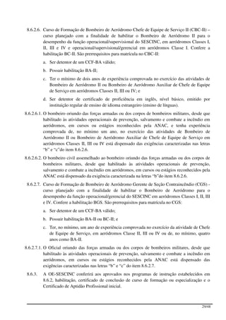8.6.2.6. Curso de Formação de Bombeiro de Aeródromo Chefe de Equipe de Serviço II (CBC-II) –
          curso planejado com a finalidade de habilitar o Bombeiro de Aeródromo II para o
          desempenho da função operacional/supervisional do SESCINC, em aeródromos Classes I,
          II, III e IV e operacional/supervisional/gerencial em aeródromos Classe I. Confere a
          habilitação BC-II. São prerrequisitos para matrícula no CBC-II:
          a. Ser detentor de um CCF-BA válido;
          b. Possuir habilitação BA-II;
          c. Ter o mínimo de dois anos de experiência comprovada no exercício das atividades de
             Bombeiro de Aeródromo II ou Bombeiro de Aeródromo Auxiliar de Chefe de Equipe
             de Serviço em aeródromos Classes II, III ou IV; e
          d. Ser detentor de certificado de proficiência em inglês, nível básico, emitido por
             instituição regular de ensino de idioma estrangeiro (ensino de línguas).
8.6.2.6.1. O bombeiro oriundo das forças armadas ou dos corpos de bombeiros militares, desde que
           habilitado às atividades operacionais de prevenção, salvamento e combate a incêndio em
           aeródromos, em cursos ou estágios reconhecidos pela ANAC, e tenha experiência
           comprovada de, no mínimo um ano, no exercício das atividades de Bombeiro de
           Aeródromo II ou Bombeiro de Aeródromo Auxiliar de Chefe de Equipe de Serviço em
           aeródromos Classes II, III ou IV está dispensado das exigências caracterizadas nas letras
           “b” e “c”do item 8.6.2.6.
8.6.2.6.2. O bombeiro civil assemelhado ao bombeiro oriundo das forças armadas ou dos corpos de
           bombeiros militares, desde que habilitado às atividades operacionais de prevenção,
           salvamento e combate a incêndio em aeródromos, em cursos ou estágios reconhecidos pela
           ANAC está dispensado da exigência caracterizada na letras “b”do item 8.6.2.6.
 8.6.2.7. Curso de Formação de Bombeiro de Aeródromo Gerente de Seção Contraincêndio (CGS) -
          curso planejado com a finalidade de habilitar o Bombeiro de Aeródromo para o
          desempenho da função operacional/gerencial do SESCINC em aeródromos Classes I, II, III
          e IV. Confere a habilitação BGS. São prerrequisitos para matrícula no CGS:
          a. Ser detentor de um CCF-BA válido;
          b. Possuir habilitação BA-II ou BC-II; e
          c. Ter, no mínimo, um ano de experiência comprovada no exercício da atividade de Chefe
             de Equipe de Serviço, em aeródromos Classe II, III ou IV ou de, no mínimo, quatro
             anos como BA-II.
8.6.2.7.1. O Oficial oriundo das forças armadas ou dos corpos de bombeiros militares, desde que
           habilitado às atividades operacionais de prevenção, salvamento e combate a incêndio em
           aeródromos, em cursos ou estágios reconhecidos pela ANAC está dispensado das
           exigências caracterizadas nas letras “b” e “c” do item 8.6.2.7.
 8.6.3.   A OE-SESCINC conferirá aos aprovados nos programas de instrução estabelecidos em
          8.6.2, habilitação, certificado de conclusão de curso de formação ou especialização e o
          Certificado de Aptidão Profissional inicial.



                                                                                               29/48
 
