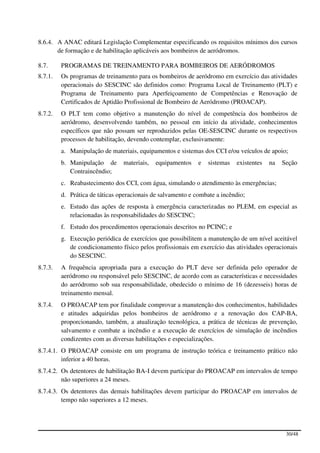 8.6.4. A ANAC editará Legislação Complementar especificando os requisitos mínimos dos cursos
       de formação e de habilitação aplicáveis aos bombeiros de aeródromos.

8.7.     PROGRAMAS DE TREINAMENTO PARA BOMBEIROS DE AERÓDROMOS
8.7.1.   Os programas de treinamento para os bombeiros de aeródromo em exercício das atividades
         operacionais do SESCINC são definidos como: Programa Local de Treinamento (PLT) e
         Programa de Treinamento para Aperfeiçoamento de Competências e Renovação de
         Certificados de Aptidão Profissional de Bombeiro de Aeródromo (PROACAP).
8.7.2.   O PLT tem como objetivo a manutenção do nível de competência dos bombeiros de
         aeródromo, desenvolvendo também, no pessoal em início da atividade, conhecimentos
         específicos que não possam ser reproduzidos pelas OE-SESCINC durante os respectivos
         processos de habilitação, devendo contemplar, exclusivamente:
         a. Manipulação de materiais, equipamentos e sistemas dos CCI e/ou veículos de apoio;
         b. Manipulação de      materiais,   equipamentos    e   sistemas   existentes   na   Seção
            Contraincêndio;
         c. Reabastecimento dos CCI, com água, simulando o atendimento às emergências;
         d. Prática de táticas operacionais de salvamento e combate a incêndio;
         e. Estudo das ações de resposta à emergência caracterizadas no PLEM, em especial as
            relacionadas às responsabilidades do SESCINC;
         f. Estudo dos procedimentos operacionais descritos no PCINC; e
         g. Execução periódica de exercícios que possibilitem a manutenção de um nível aceitável
            de condicionamento físico pelos profissionais em exercício das atividades operacionais
            do SESCINC.
8.7.3.   A frequência apropriada para a execução do PLT deve ser definida pelo operador de
         aeródromo ou responsável pelo SESCINC, de acordo com as características e necessidades
         do aeródromo sob sua responsabilidade, obedecido o mínimo de 16 (dezesseis) horas de
         treinamento mensal.
8.7.4.   O PROACAP tem por finalidade comprovar a manutenção dos conhecimentos, habilidades
         e atitudes adquiridas pelos bombeiros de aeródromo e a renovação dos CAP-BA,
         proporcionando, também, a atualização tecnológica, a prática de técnicas de prevenção,
         salvamento e combate a incêndio e a execução de exercícios de simulação de incêndios
         condizentes com as diversas habilitações e especializações.
8.7.4.1. O PROACAP consiste em um programa de instrução teórica e treinamento prático não
         inferior a 40 horas.
8.7.4.2. Os detentores de habilitação BA-I devem participar do PROACAP em intervalos de tempo
         não superiores a 24 meses.
8.7.4.3. Os detentores das demais habilitações devem participar do PROACAP em intervalos de
         tempo não superiores a 12 meses.




                                                                                               30/48
 