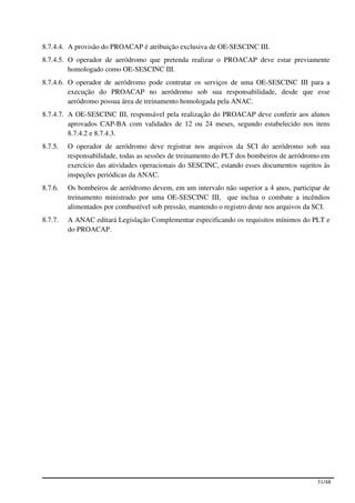 8.7.4.4. A provisão do PROACAP é atribuição exclusiva de OE-SESCINC III.
8.7.4.5. O operador de aeródromo que pretenda realizar o PROACAP deve estar previamente
         homologado como OE-SESCINC III.
8.7.4.6. O operador de aeródromo pode contratar os serviços de uma OE-SESCINC III para a
         execução do PROACAP no aeródromo sob sua responsabilidade, desde que esse
         aeródromo possua área de treinamento homologada pela ANAC.
8.7.4.7. A OE-SESCINC III, responsável pela realização do PROACAP deve conferir aos alunos
         aprovados CAP-BA com validades de 12 ou 24 meses, segundo estabelecido nos itens
         8.7.4.2 e 8.7.4.3.
8.7.5.   O operador de aeródromo deve registrar nos arquivos da SCI do aeródromo sob sua
         responsabilidade, todas as sessões de treinamento do PLT dos bombeiros de aeródromo em
         exercício das atividades operacionais do SESCINC, estando esses documentos sujeitos às
         inspeções periódicas da ANAC.
8.7.6.   Os bombeiros de aeródromo devem, em um intervalo não superior a 4 anos, participar de
         treinamento ministrado por uma OE-SESCINC III, que inclua o combate a incêndios
         alimentados por combustível sob pressão, mantendo o registro deste nos arquivos da SCI.
8.7.7.   A ANAC editará Legislação Complementar especificando os requisitos mínimos do PLT e
         do PROACAP.




                                                                                           31/48
 