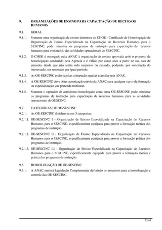 9.       ORGANIZAÇÕES DE ENSINO PARA CAPACITAÇÃO DE RECURSOS
         HUMANOS

9.1.     GERAL
9.1.1.   Somente uma organização de ensino detentora do CHOE - Certificado de Homologação de
         Organização de Ensino Especializada na Capacitação de Recursos Humanos para o
         SESCINC, pode ministrar os programas de instrução para capacitação de recursos
         humanos para o exercício das atividades operacionais do SESCINC.
9.1.2.   O CHOE é outorgado pela ANAC à organização de ensino aprovada após o processo de
         homologação conduzido pela Agência e é válido por cinco anos a partir de sua data de
         emissão, desde que não tenha sido suspenso ou cassado, podendo, por solicitação do
         interessado, ser renovado por igual período.
9.1.3.   As OE-SESCINC estão sujeitas a inspeção regular exercida pela ANAC.
9.1.4.   A OE-SESCINC deve obter autorização prévia da ANAC para qualquer curso de formação
         ou especialização que pretenda ministrar.
9.1.5.   Somente o operador de aeródromo homologado como uma OE-SESCINC pode ministrar
         os programas de instrução para capacitação de recursos humanos para as atividades
         operacionais do SESCINC.

9.2.     CATEGORIAS DE OE-SESCINC
9.2.1.   As OE-SESCINC dividem-se em 3 categorias:
9.2.1.1. OE-SESCINC I - Organização de Ensino Especializada na Capacitação de Recursos
         Humanos para o SESCINC, especificamente equipada para prover a formação teórica dos
         programas de instrução.
9.2.1.2. OE-SESCINC II - Organização de Ensino Especializada na Capacitação de Recursos
         Humanos para o SESCINC, especificamente equipada para prover a formação prática dos
         programas de instrução.
9.2.1.3. OE-SESCINC III - Organização de Ensino Especializada na Capacitação de Recursos
         Humanos para o SESCINC, especificamente equipada para prover a formação teórica e
         prática dos programas de instrução.

9.3.     HOMOLOGAÇÃO DE OE-SESCINC
9.3.1.   A ANAC emitirá Legislação Complementar definindo os processos para a homologação e
         controle das OE-SESCINC.




                                                                                        32/48
 