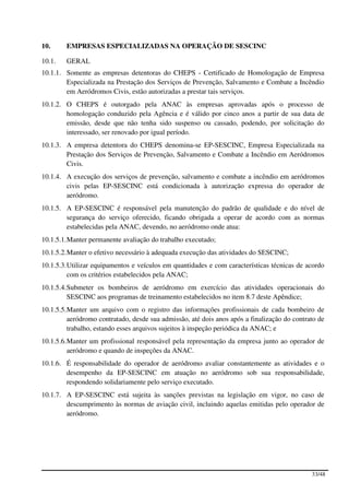 10.     EMPRESAS ESPECIALIZADAS NA OPERAÇÃO DE SESCINC

10.1.   GERAL
10.1.1. Somente as empresas detentoras do CHEPS - Certificado de Homologação de Empresa
        Especializada na Prestação dos Serviços de Prevenção, Salvamento e Combate a Incêndio
        em Aeródromos Civis, estão autorizadas a prestar tais serviços.
10.1.2. O CHEPS é outorgado pela ANAC às empresas aprovadas após o processo de
        homologação conduzido pela Agência e é válido por cinco anos a partir de sua data de
        emissão, desde que não tenha sido suspenso ou cassado, podendo, por solicitação do
        interessado, ser renovado por igual período.
10.1.3. A empresa detentora do CHEPS denomina-se EP-SESCINC, Empresa Especializada na
        Prestação dos Serviços de Prevenção, Salvamento e Combate a Incêndio em Aeródromos
        Civis.
10.1.4. A execução dos serviços de prevenção, salvamento e combate a incêndio em aeródromos
        civis pelas EP-SESCINC está condicionada à autorização expressa do operador de
        aeródromo.
10.1.5. A EP-SESCINC é responsável pela manutenção do padrão de qualidade e do nível de
        segurança do serviço oferecido, ficando obrigada a operar de acordo com as normas
        estabelecidas pela ANAC, devendo, no aeródromo onde atua:
10.1.5.1. Manter permanente avaliação do trabalho executado;
10.1.5.2. Manter o efetivo necessário à adequada execução das atividades do SESCINC;
10.1.5.3. Utilizar equipamentos e veículos em quantidades e com características técnicas de acordo
          com os critérios estabelecidos pela ANAC;
10.1.5.4. Submeter os bombeiros de aeródromo em exercício das atividades operacionais do
          SESCINC aos programas de treinamento estabelecidos no item 8.7 deste Apêndice;
10.1.5.5. Manter um arquivo com o registro das informações profissionais de cada bombeiro de
          aeródromo contratado, desde sua admissão, até dois anos após a finalização do contrato de
          trabalho, estando esses arquivos sujeitos à inspeção periódica da ANAC; e
10.1.5.6. Manter um profissional responsável pela representação da empresa junto ao operador de
          aeródromo e quando de inspeções da ANAC.
10.1.6. É responsabilidade do operador de aeródromo avaliar constantemente as atividades e o
        desempenho da EP-SESCINC em atuação no aeródromo sob sua responsabilidade,
        respondendo solidariamente pelo serviço executado.
10.1.7. A EP-SESCINC está sujeita às sanções previstas na legislação em vigor, no caso de
        descumprimento às normas de aviação civil, incluindo aquelas emitidas pelo operador de
        aeródromo.




                                                                                              33/48
 