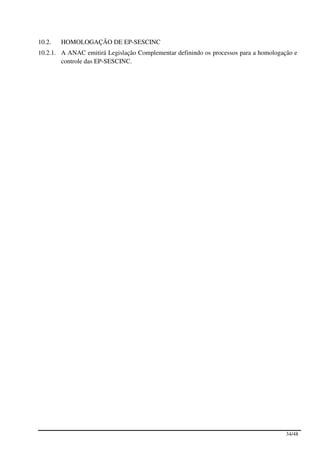 10.2.   HOMOLOGAÇÃO DE EP-SESCINC
10.2.1. A ANAC emitirá Legislação Complementar definindo os processos para a homologação e
        controle das EP-SESCINC.




                                                                                      34/48
 