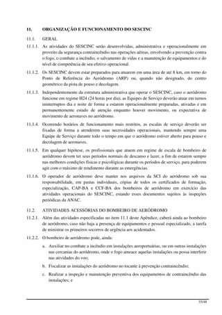 11.     ORGANIZAÇÃO E FUNCIONAMENTO DO SESCINC

11.1.   GERAL
11.1.1. As atividades do SESCINC serão desenvolvidas, administrativa e operacionalmente em
        proveito da segurança contraincêndio nas operações aéreas, envolvendo a prevenção contra
        o fogo, o combate a incêndio, o salvamento de vidas e a manutenção de equipamentos e do
        nível de competência de seu efetivo operacional.
11.1.2. Os SESCINC devem estar preparados para atuarem em uma área de até 8 km, em torno do
        Ponto de Referência do Aeródromo (ARP) ou, quando não designado, do centro
        geométrico da pista de pouso e decolagem.
11.1.3. Independentemente da estrutura administrativa que operar o SESCINC, caso o aeródromo
        funcione em regime H24 (24 horas por dia), as Equipes de Serviço deverão atuar em turnos
        ininterruptos dia e noite de forma a estarem operacionalmente preparadas, ativadas e em
        permanentemente estado de atenção enquanto houver movimento, ou expectativa de
        movimento de aeronaves no aeródromo.
11.1.4. Ocorrendo horários de funcionamento mais restritos, as escalas de serviço deverão ser
        fixadas de forma a atenderem suas necessidades operacionais, mantendo sempre uma
        Equipe de Serviço durante todo o tempo em que o aeródromo estiver aberto para pouso e
        decolagem de aeronaves.
11.1.5. Em qualquer hipótese, os profissionais que atuem em regime de escala de bombeiro de
        aeródromo devem ter seus períodos normais de descanso e lazer, a fim de estarem sempre
        nas melhores condições físicas e psicológicas durante os períodos de serviço, para poderem
        agir com o máximo de rendimento durante as emergências.
11.1.6. O operador de aeródromo deve manter nos arquivos da SCI do aeródromo sob sua
        responsabilidade, em pastas individuais, cópias de todos os certificados de formação,
        especialização, CAP-BA e CCF-BA dos bombeiros de aeródromo em exercício das
        atividades operacionais do SESCINC, estando esses documentos sujeitos às inspeções
        periódicas da ANAC.

11.2.   ATIVIDADES ACESSÓRIAS DO BOMBEIRO DE AERÓDROMO
11.2.1. Além das atividades especificadas no item 11.1 deste Apêndice, caberá ainda ao bombeiro
        de aeródromo, caso não haja a presença de equipamentos e pessoal especializado, a tarefa
        de ministrar os primeiros socorros de urgência aos acidentados.
11.2.2. O bombeiro de aeródromo pode, ainda:
        a. Auxiliar no combate a incêndio em instalações aeroportuárias, ou em outras instalações
           nas cercanias do aeródromo, onde o fogo ameace aquelas instalações ou possa interferir
           nas atividades do voo;
        b. Fiscalizar as instalações do aeródromo no tocante à prevenção contraincêndio;
        c. Realizar a inspeção e manutenção preventiva dos equipamentos de contraincêndio das
           instalações; e



                                                                                             35/48
 