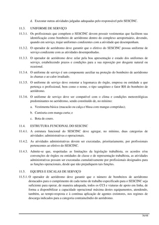 d. Executar outras atividades julgadas adequadas pelo responsável pelo SESCINC.

11.3.   UNIFORME DE SERVIÇO
11.3.1. Os profissionais que compõem o SESCINC devem possuir vestimentas que facilitem sua
        identificação como bombeiro de aeródromo dentro do complexo aeroportuário, devendo,
        quando em serviço, trajar uniformes condizentes com a atividade que desempenham.
11.3.2. O operador de aeródromo deve garantir que o efetivo do SESCINC possua uniforme de
        serviço condizente com as atividades desempenhadas.
11.3.3. O operador de aeródromo deve zelar pela boa apresentação e estado dos uniformes de
        serviço, estabelecendo prazos e condições para a sua reposição por desgaste natural ou
        ocasional.
11.3.4. O uniforme de serviço é um componente auxiliar na proteção do bombeiro de aeródromo
        às chamas e ao calor irradiado.
11.3.5. O uniforme de serviço deve ostentar a logomarca do órgão, empresa ou entidade a que
        pertença o profissional, bem como o nome, o tipo sangüíneo e fator RH do bombeiro de
        aeródromo.
11.3.6. O uniforme de serviço deve ser compatível com o clima e condições meteorológicas
        predominantes no aeródromo, sendo constituído de, no mínimo:
        a. Vestimenta básica (macacão ou calça e blusa com mangas compridas);
        b. Camiseta com manga curta; e
        c. Bota de couro.

11.4.   ESTRUTURA FUNCIONAL DO SESCINC
11.4.1. A estrutura funcional do SESCINC deve agregar, no mínimo, duas categorias de
        atividades: administrativas e operacionais.
11.4.2. As atividades administrativas devem ser executadas, prioritariamente, por profissionais
        pertencentes ao efetivo do SESCINC.
11.4.3. Admite-se que, respeitadas as limitações da legislação trabalhista, os acordos e/ou
        convenções de órgãos ou entidades de classe e de representação trabalhista, as atividades
        administrativas possam ser executadas cumulativamente por profissionais designados para
        as funções operacionais, desde que não prejudiquem tais funções.

11.5.   EQUIPES E ESCALAS DE SERVIÇO
11.5.1. O operador de aeródromo deve garantir que o número de bombeiros de aeródromo
        destacados para o cumprimento de cada turno de trabalho especificado para o SESCINC seja
        suficiente para operar, de maneira adequada, todos os CCI e viaturas de apoio em linha, de
        forma a disponibilizar a capacidade operacional máxima destes equipamentos, atendendo,
        também, ao tempo-resposta e à contínua aplicação de agentes extintores, nos regimes de
        descarga indicados para a categoria contraincêndio do aeródromo.




                                                                                             36/48
 