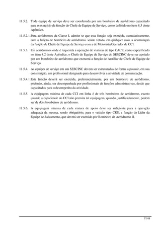 11.5.2. Toda equipe de serviço deve ser coordenada por um bombeiro de aeródromo capacitado
        para o exercício da função de Chefe de Equipe de Serviço, como definido no item 8.5 deste
        Apêndice.
11.5.2.1. Para aeródromos da Classe I, admite-se que esta função seja exercida, cumulativamente,
          com a função de bombeiro de aeródromo, sendo vetada, em qualquer caso, a acumulação
          da função de Chefe de Equipe de Serviço com a de Motorista/Operador de CCI.
11.5.3. Em aeródromos onde é requerida a operação de viaturas do tipo CACE, como especificado
        no item 4.2 deste Apêndice, o Chefe de Equipe de Serviço do SESCINC deve ser apoiado
        por um bombeiro de aeródromo que exercerá a função de Auxiliar de Chefe de Equipe de
        Serviço.
11.5.4. As equipes de serviço em um SESCINC devem ser estruturadas de forma a possuir, em sua
        constituição, um profissional designado para desenvolver a atividade de comunicação.
11.5.4.1. Esta função deverá ser exercida, preferencialmente, por um bombeiro de aeródromo,
          podendo, ainda, ser desempenhada por profissionais de funções administrativas, desde que
          capacitados para o desempenho da atividade.
11.5.5. A equipagem mínima de cada CCI em linha é de três bombeiros de aeródromo, exceto
        quando a capacidade do CCI não permita tal equipagem, quando, justificadamente, poderá
        ser de dois bombeiros de aeródromo.
11.5.6. A equipagem mínima de cada viatura de apoio deve ser suficiente para a operação
        adequada da mesma, sendo obrigatório, para o veículo tipo CRS, a função de Líder da
        Equipe de Salvamento, que deverá ser exercido por Bombeiro de Aeródromo II.




                                                                                             37/48
 