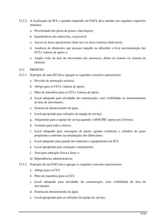 12.2.2. A localização da SCI, e quando requerido, do PACI, deve atender aos seguintes requisitos
        mínimos:
        a. Proximidade das pistas de pouso e decolagem;
        b. Equidistância das cabeceiras, se possível;
        c. Acesso às áreas operacionais (lado ar) e às áreas externas (lado terra);
        d. Ausência de obstáculos que possam impedir ou dificultar a livre movimentação dos
           CCI e viaturas de apoio; e
        e. Ampla visão da área de movimento das aeronaves, direta ou remota via sistema de
           câmeras.

12.3.   PROJETO
12.3.1. O projeto de uma SCI deve agregar os seguintes conceitos operacionais:
        a. Previsão de atenuação acústica;
        b. Abrigo para os CCI e viaturas de apoio;
        c. Pátio de manobras para os CCI e viaturas de apoio;
        d. Local adequado para atividades de comunicação, com visibilidade ou monitoramento
           da área de movimento;
        e. Sistema de abastecimento de água;
        f. Local apropriado para refeições da equipe de serviço;
        g. Alojamento para a equipe de serviço quando o SESCINC operar por 24 horas;
        h. Vestiário para todo o efetivo;
        i. Local adequado para estocagem de pneus, agentes extintores e cilindros de gases
           propelentes conforme recomendações dos fabricantes;
        j. Local adequado para guarda dos materiais e equipamentos da SCI;
        k. Local apropriado para instrução e treinamento;
        l. Área para educação física e lazer; e
        m. Dependências administrativas.
12.3.2. O projeto de um PACI deve agregar os seguintes conceitos operacionais:
        a. Abrigo para os CCI;
        b. Pátio de manobras para os CCI;
        c. Local adequado para atividades de comunicação, com visibilidade da área de
           movimento;
        d. Sistema de abastecimento de água;
        e. Local apropriado para as refeições da equipe de serviço;




                                                                                           39/48
 