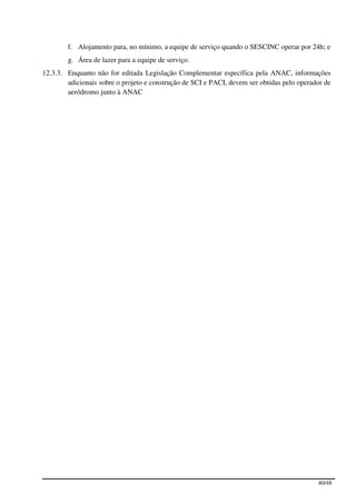 f. Alojamento para, no mínimo, a equipe de serviço quando o SESCINC operar por 24h; e
        g. Área de lazer para a equipe de serviço.
12.3.3. Enquanto não for editada Legislação Complementar específica pela ANAC, informações
        adicionais sobre o projeto e construção de SCI e PACI, devem ser obtidas pelo operador de
        aeródromo junto à ANAC




                                                                                            40/48
 