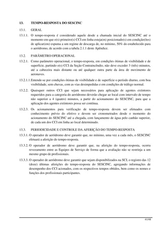 13.     TEMPO-RESPOSTA DO SESCINC

13.1.   GERAL
13.1.1. O tempo-resposta é considerado aquele desde a chamada inicial do SESCINC até o
        momento em que o(s) primeiro(s) CCI em linha esteja(m) posicionado(s) em condição(ões)
        de aplicar(em) espuma a um regime de descarga de, no mínimo, 50% do estabelecido para
        o aeródromo, de acordo com a tabela 2.1.1 deste Apêndice.

13.2.   PARÂMETRO OPERACIONAL
13.2.1. Como parâmetro operacional, o tempo-resposta, em condições ótimas de visibilidade e de
        superfície, partindo o(s) CCI da Seção Contraincêndio, não deve exceder 3 (três) minutos,
        até a cabeceira mais distante ou até qualquer outra parte da área de movimento de
        aeronaves.
13.2.1.1. Entende-se por condições ótimas de visibilidade e de superfície o período diurno, com boa
          visibilidade, sem chuvas, com as vias desimpedidas e em condições de tráfego normal.
13.2.2. Quaisquer outros CCI que sejam necessários para aplicação de agentes extintores
        requeridos para a categoria do aeródromo deverão chegar ao local com intervalo de tempo
        não superior a 4 (quatro) minutos, a partir do acionamento do SESCINC, para que a
        aplicação dos agentes extintores possa ser contínua.
13.2.3. Os acionamentos para verificação de tempo-resposta devem ser efetuados com
        conhecimento prévio do efetivo e devem ser cronometrados desde o momento do
        acionamento do SESCINC até a chegada, com lançamento de água pelo canhão superior,
        de cada um dos CCI em linha ao local determinado.

13.3.   PERIODICIDADE E CONTROLE DA AFERIÇÃO DO TEMPO-RESPOSTA
13.3.1. O operador de aeródromo deve garantir que, no mínimo, uma vez a cada mês, o SESCINC
        efetuará a aferição do tempo-resposta.
13.3.2. O operador de aeródromo deve garantir que, na aferição do tempo-resposta, ocorra
        revezamento entre as Equipes de Serviço de forma que a avaliação não se restrinja a um
        mesmo grupo de profissionais.
13.3.3. O operador de aeródromo deve garantir que sejam disponibilizados na SCI, o registro das 12
        (doze) últimas aferições do tempo-resposta do SESCINC, agregando informações de
        desempenho dos CCI acionados, com os respectivos tempos obtidos, bem como os nomes e
        funções dos profissionais participantes.




                                                                                              41/48
 