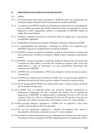 15.     PROCEDIMENTOS OPERACIONAIS DO SESCINC

15.1.   GERAL
15.1.1. Os procedimentos operacionais relacionados ao SESCINC devem ser caracterizados em
        documento próprio, designado Plano Contraincêndio de Aeródromo (PCINC).
15.1.2. A existência de um PCINC fixando procedimentos pré-estabelecidos visa, principalmente,
        criar as condições necessárias para facilitar a rapidez das ações e a otimização dos recursos
        disponíveis na SCI, resguardando, também, os componentes do SESCINC quando da
        adoção destes procedimentos.
15.1.3. O PCINC é obrigatório para todos os aeródromos abertos ao tráfego aéreo e que possuam
        um SESCINC implantado.
15.1.3.1. O operador de aeródromo deve garantir a elaboração, atualização e aplicação do PCINC.
15.1.3.2. A responsabilidade pela elaboração e atualização do PCINC é do responsável pelo
          SESCINC designado ou reconhecido pelo operador de aeródromo.
15.1.3.3. O PCINC, a critério do operador de aeródromo, poderá ser desenvolvido em conjunto com
          outros profissionais vinculados ao aeroporto e ligados à área de segurança operacional do
          mesmo.
15.1.3.4. O PCINC, a critério do operador de aeródromo, poderá ser desenvolvido por pessoa física
          ou jurídica de direito público ou privado, não vinculada ao aeroporto sendo, neste caso,
          imprescindível o aceite do documento e de suas características operacionais pelo
          responsável pelo SESCINC.
15.1.4. O PCINC deve ser encaminhado à ANAC para avaliação e emissão de parecer quanto a
        sua aprovação.
15.1.4.1. O PCINC que receber parecer favorável da ANAC deve ser aprovado pelo operador de
          aeródromo, por meio de ato formal, que deve, também, fazer parte do respectivo plano.
15.1.4.2. No ato de aprovação do PCINC deve constar, dentre outros, menção ao parecer da ANAC
          que recomendou sua aprovação.
15.1.4.3. O PCINC deve ser atualizado sempre que ocorrerem alterações significativas na
          infraestrutura aeroportuária, nos tipos e operações de aeronaves ou nas características
          operacionais do SESCINC, em especial quanto à configuração da frota de CCI e/ou das
          viaturas de apoio ou o tipo ou a configuração do efetivo da SCI devendo, neste caso, ser
          submetido a novo processo de aprovação, como indicado no item 15.1.4 deste Apêndice.
15.1.4.4. Não ocorrendo alterações significativas, o PCINC deve ser atualizado a cada 5 anos
          contados a partir da data do ato de sua aprovação.
15.1.4.5. No caso das atualizações quinquenais, o operador de aeródromo deve adotar os
          procedimentos administrativos indicados no item 15.1.4 deste Apêndice.
15.1.4.6. Alterações de ordem administrativas ou de coordenação e/ou interação com outros setores
          do aeroporto devem ser agregadas ao PCINC independentemente de avaliação pela ANAC.




                                                                                                44/48
 