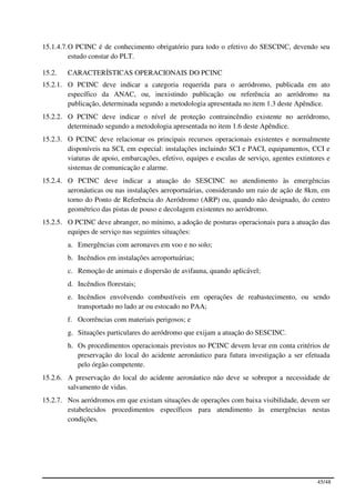 15.1.4.7. O PCINC é de conhecimento obrigatório para todo o efetivo do SESCINC, devendo seu
          estudo constar do PLT.

15.2.   CARACTERÍSTICAS OPERACIONAIS DO PCINC
15.2.1. O PCINC deve indicar a categoria requerida para o aeródromo, publicada em ato
        específico da ANAC, ou, inexistindo publicação ou referência ao aeródromo na
        publicação, determinada segundo a metodologia apresentada no item 1.3 deste Apêndice.
15.2.2. O PCINC deve indicar o nível de proteção contraincêndio existente no aeródromo,
        determinado segundo a metodologia apresentada no item 1.6 deste Apêndice.
15.2.3. O PCINC deve relacionar os principais recursos operacionais existentes e normalmente
        disponíveis na SCI, em especial: instalações incluindo SCI e PACI, equipamentos, CCI e
        viaturas de apoio, embarcações, efetivo, equipes e escalas de serviço, agentes extintores e
        sistemas de comunicação e alarme.
15.2.4. O PCINC deve indicar a atuação do SESCINC no atendimento às emergências
        aeronáuticas ou nas instalações aeroportuárias, considerando um raio de ação de 8km, em
        torno do Ponto de Referência do Aeródromo (ARP) ou, quando não designado, do centro
        geométrico das pistas de pouso e decolagem existentes no aeródromo.
15.2.5. O PCINC deve abranger, no mínimo, a adoção de posturas operacionais para a atuação das
        equipes de serviço nas seguintes situações:
        a. Emergências com aeronaves em voo e no solo;
        b. Incêndios em instalações aeroportuárias;
        c. Remoção de animais e dispersão de avifauna, quando aplicável;
        d. Incêndios florestais;
        e. Incêndios envolvendo combustíveis em operações de reabastecimento, ou sendo
           transportado no lado ar ou estocado no PAA;
        f. Ocorrências com materiais perigosos; e
        g. Situações particulares do aeródromo que exijam a atuação do SESCINC.
        h. Os procedimentos operacionais previstos no PCINC devem levar em conta critérios de
           preservação do local do acidente aeronáutico para futura investigação a ser efetuada
           pelo órgão competente.
15.2.6. A preservação do local do acidente aeronáutico não deve se sobrepor a necessidade de
        salvamento de vidas.
15.2.7. Nos aeródromos em que existam situações de operações com baixa visibilidade, devem ser
        estabelecidos procedimentos específicos para atendimento às emergências nestas
        condições.




                                                                                              45/48
 
