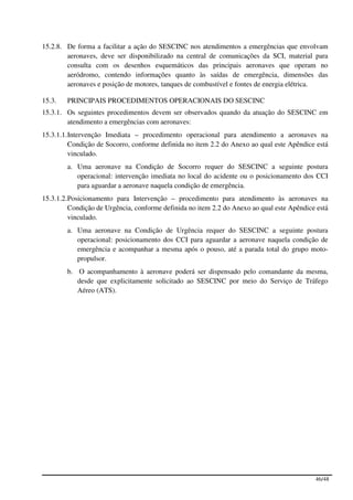 15.2.8. De forma a facilitar a ação do SESCINC nos atendimentos a emergências que envolvam
        aeronaves, deve ser disponibilizado na central de comunicações da SCI, material para
        consulta com os desenhos esquemáticos das principais aeronaves que operam no
        aeródromo, contendo informações quanto às saídas de emergência, dimensões das
        aeronaves e posição de motores, tanques de combustível e fontes de energia elétrica.

15.3.   PRINCIPAIS PROCEDIMENTOS OPERACIONAIS DO SESCINC
15.3.1. Os seguintes procedimentos devem ser observados quando da atuação do SESCINC em
        atendimento a emergências com aeronaves:
15.3.1.1. Intervenção Imediata – procedimento operacional para atendimento a aeronaves na
          Condição de Socorro, conforme definida no item 2.2 do Anexo ao qual este Apêndice está
          vinculado.
        a. Uma aeronave na Condição de Socorro requer do SESCINC a seguinte postura
           operacional: intervenção imediata no local do acidente ou o posicionamento dos CCI
           para aguardar a aeronave naquela condição de emergência.
15.3.1.2. Posicionamento para Intervenção – procedimento para atendimento às aeronaves na
          Condição de Urgência, conforme definida no item 2.2 do Anexo ao qual este Apêndice está
          vinculado.
        a. Uma aeronave na Condição de Urgência requer do SESCINC a seguinte postura
           operacional: posicionamento dos CCI para aguardar a aeronave naquela condição de
           emergência e acompanhar a mesma após o pouso, até a parada total do grupo moto-
           propulsor.
        b. O acompanhamento à aeronave poderá ser dispensado pelo comandante da mesma,
           desde que explicitamente solicitado ao SESCINC por meio do Serviço de Tráfego
           Aéreo (ATS).




                                                                                            46/48
 