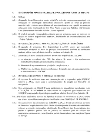 16.     INFORMAÇÕES ADMINISTRATIVAS E OPERACIONAIS SOBRE OS SESCINC

16.1.   GERAL
16.1.1. O operador de aeródromo deve manter a ANAC e os órgãos e entidades responsáveis pela
        divulgação de informações aeronáuticas atualizados quanto ao nível de proteção
        contraincêndio existente no aeródromo sob sua administração, em especial nos casos de
        defasagem, como estabelecido no item 30 do Anexo ao qual este Apêndice está vinculado
        e aos procedimentos indicados no item 1.7 deste Apêndice.
16.1.2. O nível de proteção contraincêndio existente em um aeródromo deve ser expresso em
        relação aos recursos disponíveis no SESCINC, determinados em conformidade com o item
        1.6 deste Apêndice.

16.2.   INFORMAÇÕES QUANTO AO NÍVEL DE PROTEÇÃO CONTRAINCÊNDIO
16.2.1. O operador de aeródromo deve disponibilizar à ANAC, sempre que requisitado,
        informações referentes ao nível de proteção contraincêndio existente no aeródromo,
        podendo utilizar como referência o modelo constante no Apêndice II.
16.2.2. No mínimo, os dados abaixo relacionados devem estar disponíveis no SESCINC:
        a. A situação operacional dos CCI, das viaturas de apoio e dos equipamentos
           normalmente utilizados em atendimento a emergências;
        b. O estoque de agentes extintores, principal e complementar; e
        c. O efetivo e a habilitação dos recursos humanos designados para atividades operacionais
           e administrativas do SESCINC.

16.3.   INFORMAÇÕES QUANTO A ATUAÇÃO DO SESCINC
16.3.1. O operador de aeródromo deve, em coordenação com o responsável pelo SESCINC,
        fornecer à ANAC dados para o acompanhamento da atuação dos SESCINC em
        emergências.
16.3.2. Nos acionamentos do SESCINC para atendimento às emergências classificadas como
        CONDIÇÃO DE SOCORRO, os dados devem ser compilados pelo responsável pelo
        SESCINC e apresentados de acordo com modelo de relatório disponível no Apêndice III.
16.3.2.1. O modelo de relatório indicado no Apêndice III deverá ser encaminhado à ANAC sempre
          que ocorrer no aeródromo emergências classificadas como CONDIÇÃO DE SOCORRO.
16.3.3. Nos demais tipos de acionamento do SESCINC, a ANAC deverá ser notificada por meio
        de formulário próprio, desenvolvido a critério de cada operador de aeródromo, contendo no
        mínimo, as seguintes informações: identificação do aeródromo, tipo de emergência, tipo,
        prefixo e operador (pessoa física ou jurídica) da aeronave, pane ou situação que
        caracterizou o acionamento e uma descrição sucinta da emergência e da atuação da Equipe
        de Serviço.




                                                                                            47/48
 