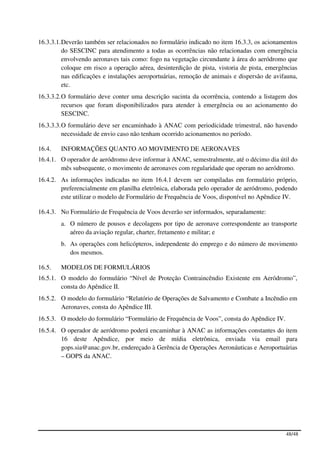 16.3.3.1. Deverão também ser relacionados no formulário indicado no item 16.3.3, os acionamentos
          do SESCINC para atendimento a todas as ocorrências não relacionadas com emergência
          envolvendo aeronaves tais como: fogo na vegetação circundante à área do aeródromo que
          coloque em risco a operação aérea, desinterdição de pista, vistoria de pista, emergências
          nas edificações e instalações aeroportuárias, remoção de animais e dispersão de avifauna,
          etc.
16.3.3.2. O formulário deve conter uma descrição sucinta da ocorrência, contendo a listagem dos
          recursos que foram disponibilizados para atender à emergência ou ao acionamento do
          SESCINC.
16.3.3.3. O formulário deve ser encaminhado à ANAC com periodicidade trimestral, não havendo
          necessidade de envio caso não tenham ocorrido acionamentos no período.

16.4.   INFORMAÇÕES QUANTO AO MOVIMENTO DE AERONAVES
16.4.1. O operador de aeródromo deve informar à ANAC, semestralmente, até o décimo dia útil do
        mês subsequente, o movimento de aeronaves com regularidade que operam no aeródromo.
16.4.2. As informações indicadas no item 16.4.1 devem ser compiladas em formulário próprio,
        preferencialmente em planilha eletrônica, elaborada pelo operador de aeródromo, podendo
        este utilizar o modelo de Formulário de Frequência de Voos, disponível no Apêndice IV.

16.4.3. No Formulário de Frequência de Voos deverão ser informados, separadamente:
        a. O número de pousos e decolagens por tipo de aeronave correspondente ao transporte
           aéreo da aviação regular, charter, fretamento e militar; e
        b. As operações com helicópteros, independente do emprego e do número de movimento
           dos mesmos.

16.5.   MODELOS DE FORMULÁRIOS
16.5.1. O modelo do formulário “Nível de Proteção Contraincêndio Existente em Aeródromo”,
        consta do Apêndice II.
16.5.2. O modelo do formulário “Relatório de Operações de Salvamento e Combate a Incêndio em
        Aeronaves, consta do Apêndice III.
16.5.3. O modelo do formulário “Formulário de Frequência de Voos”, consta do Apêndice IV.
16.5.4. O operador de aeródromo poderá encaminhar à ANAC as informações constantes do item
        16 deste Apêndice, por meio de mídia eletrônica, enviada via email para
        gops.sia@anac.gov.br, endereçado à Gerência de Operações Aeronáuticas e Aeroportuárias
        – GOPS da ANAC.




                                                                                              48/48
 