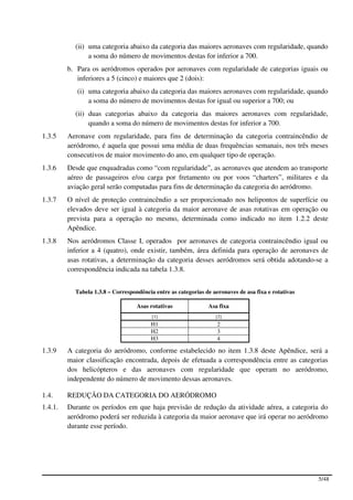 (ii) uma categoria abaixo da categoria das maiores aeronaves com regularidade, quando
                a soma do número de movimentos destas for inferior a 700.
         b. Para os aeródromos operados por aeronaves com regularidade de categorias iguais ou
            inferiores a 5 (cinco) e maiores que 2 (dois):
            (i) uma categoria abaixo da categoria das maiores aeronaves com regularidade, quando
                a soma do número de movimentos destas for igual ou superior a 700; ou
           (ii) duas categorias abaixo da categoria das maiores aeronaves com regularidade,
                quando a soma do número de movimentos destas for inferior a 700.
1.3.5    Aeronave com regularidade, para fins de determinação da categoria contraincêndio de
         aeródromo, é aquela que possui uma média de duas frequências semanais, nos três meses
         consecutivos de maior movimento do ano, em qualquer tipo de operação.
1.3.6    Desde que enquadradas como “com regularidade”, as aeronaves que atendem ao transporte
         aéreo de passageiros e/ou carga por fretamento ou por voos “charters”, militares e da
         aviação geral serão computadas para fins de determinação da categoria do aeródromo.
1.3.7    O nível de proteção contraincêndio a ser proporcionado nos helipontos de superfície ou
         elevados deve ser igual à categoria da maior aeronave de asas rotativas em operação ou
         prevista para a operação no mesmo, determinada como indicado no item 1.2.2 deste
         Apêndice.
1.3.8    Nos aeródromos Classe I, operados por aeronaves de categoria contraincêndio igual ou
         inferior a 4 (quatro), onde existir, também, área definida para operação de aeronaves de
         asas rotativas, a determinação da categoria desses aeródromos será obtida adotando-se a
         correspondência indicada na tabela 1.3.8.


           Tabela 1.3.8 – Correspondência entre as categorias de aeronaves de asa fixa e rotativas

                                   Asas rotativas              Asa fixa
                                         [1]                      [2]
                                         H1                        2
                                         H2                        3
                                         H3                        4

1.3.9    A categoria do aeródromo, conforme estabelecido no item 1.3.8 deste Apêndice, será a
         maior classificação encontrada, depois de efetuada a correspondência entre as categorias
         dos helicópteros e das aeronaves com regularidade que operam no aeródromo,
         independente do número de movimento dessas aeronaves.

1.4.     REDUÇÃO DA CATEGORIA DO AERÓDROMO
1.4.1.   Durante os períodos em que haja previsão de redução da atividade aérea, a categoria do
         aeródromo poderá ser reduzida à categoria da maior aeronave que irá operar no aeródromo
         durante esse período.




                                                                                                     5/48
 