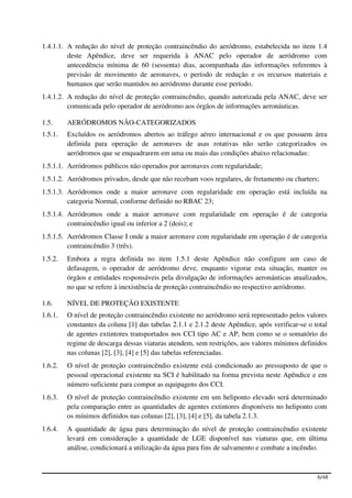 1.4.1.1. A redução do nível de proteção contraincêndio do aeródromo, estabelecida no item 1.4
         deste Apêndice, deve ser requerida à ANAC pelo operador de aeródromo com
         antecedência mínima de 60 (sessenta) dias, acompanhada das informações referentes à
         previsão de movimento de aeronaves, o período de redução e os recursos materiais e
         humanos que serão mantidos no aeródromo durante esse período.
1.4.1.2. A redução do nível de proteção contraincêndio, quando autorizada pela ANAC, deve ser
         comunicada pelo operador de aeródromo aos órgãos de informações aeronáuticas.

1.5.     AERÓDROMOS NÃO-CATEGORIZADOS
1.5.1.   Excluídos os aeródromos abertos ao tráfego aéreo internacional e os que possuem área
         definida para operação de aeronaves de asas rotativas não serão categorizados os
         aeródromos que se enquadrarem em uma ou mais das condições abaixo relacionadas:
1.5.1.1. Aeródromos públicos não operados por aeronaves com regularidade;
1.5.1.2. Aeródromos privados, desde que não recebam voos regulares, de fretamento ou charters;
1.5.1.3. Aeródromos onde a maior aeronave com regularidade em operação está incluída na
         categoria Normal, conforme definido no RBAC 23;
1.5.1.4. Aeródromos onde a maior aeronave com regularidade em operação é de categoria
         contraincêndio igual ou inferior a 2 (dois); e
1.5.1.5. Aeródromos Classe I onde a maior aeronave com regularidade em operação é de categoria
         contraincêndio 3 (três).
1.5.2.   Embora a regra definida no item 1.5.1 deste Apêndice não configure um caso de
         defasagem, o operador de aeródromo deve, enquanto vigorar esta situação, manter os
         órgãos e entidades responsáveis pela divulgação de informações aeronáuticas atualizados,
         no que se refere à inexistência de proteção contraincêndio no respectivo aeródromo.

1.6.     NÍVEL DE PROTEÇÃO EXISTENTE
1.6.1.   O nível de proteção contraincêndio existente no aeródromo será representado pelos valores
         constantes da coluna [1] das tabelas 2.1.1 e 2.1.2 deste Apêndice, após verificar-se o total
         de agentes extintores transportados nos CCI tipo AC e AP, bem como se o somatório do
         regime de descarga dessas viaturas atendem, sem restrições, aos valores mínimos definidos
         nas colunas [2], [3], [4] e [5] das tabelas referenciadas.
1.6.2.   O nível de proteção contraincêndio existente está condicionado ao pressuposto de que o
         pessoal operacional existente na SCI é habilitado na forma prevista neste Apêndice e em
         número suficiente para compor as equipagens dos CCI.
1.6.3.   O nível de proteção contraincêndio existente em um heliponto elevado será determinado
         pela comparação entre as quantidades de agentes extintores disponíveis no heliponto com
         os mínimos definidos nas colunas [2], [3], [4] e [5], da tabela 2.1.3.
1.6.4.   A quantidade de água para determinação do nível de proteção contraincêndio existente
         levará em consideração a quantidade de LGE disponível nas viaturas que, em última
         análise, condicionará a utilização da água para fins de salvamento e combate a incêndio.



                                                                                                 6/48
 