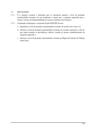 1.7.     DEFASAGEM
1.7.1.   É a situação eventual e transitória que se caracteriza quando o nível de proteção
         contraincêndio existente em um aeródromo é menor que a categoria requerida para o
         mesmo, em face da indisponibilidade de recursos materiais e/ou humanos.
1.7.2.   Constatada a defasagem, o responsável pelo SESCINC deverá:
         a. determinar o nível de proteção contraincêndio existente, de acordo com o item 1.6;
         b. informar o nível de proteção contraincêndio existente aos escalões superiores, a fim de
            que sejam tomadas as providências cabíveis visando ao pronto restabelecimento da
            categoria requerida; e
         c. informar o nível de proteção contraincêndio existente ao Órgão de Controle de Tráfego
            Aéreo local.




                                                                                                 7/48
 
