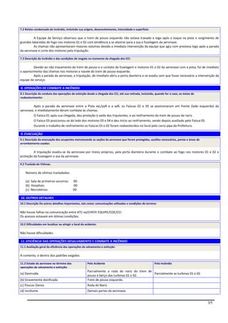 7.2 Relato condensado do incêndio, incluindo sua origem, desenvolvimento, intensidade e superfície:

          A Equipe de Serviço observou que o trem de pouso esquerdo não estava travado e logo após o toque na pista o surgimento de
grandes labaredas de fogo nos motores 01 e 02 com tendência a se alastrar para a asa e fuselagem da aeronave.
          As chamas não apresentaram maiores volumes devido a imediata intervenção da equipe que agiu com presteza logo após a parada
da aeronave e corte dos motores pela tripulação.

7.3 Descrição do incêndio e das condições de resgate no momento da chegada dos CCI:

         Devido ao não travamento do trem de pouso e o contato da fuselagem e motores 01 e 02 da aeronave com a pista, foi de imediato
o aparecimento das chamas nos motores e nacele do trem de pouso esquerdo.
         Após a parada da aeronave, a tripulação, de imediato abriu a porta dianteira e se evadiu sem que fosse necessário a intervenção da
equipe de serviço.

8. OPERAÇÕES DE COMBATE A INCÊNDIO
8.1 Descrição da conduta das operações de extinção desde a chegada dos CCI, até sua retirada, incluindo, quando for o caso, os meios de
reabastecimento:

         Após a parada da aeronave entre a Pista xxL/yyR e a xxR, os Faíscas 02 e 05 se posicionaram em frente (lado esquerdo) da
aeronave, e imediatamente deram combate às chamas.
         O Faísca 01 após sua chegada, deu proteção à saída dos tripulantes, e ao resfriamento do trem de pouso do nariz.
         O Faísca 03 posicionou-se do lado dos motores 03 e 04 e deu início ao resfriamento, sendo depois auxiliado pelo Faísca 05.
         Durante o trabalho de resfriamento os Faíscas 01 e 02 foram reabastecidos no local pelo carro pipa da Prefeitura.

9. EVACUAÇÃO
9.1 Descrição da evacuação dos ocupantes mencionando as seções da aeronave que foram protegidas, auxílios necessários, portas e áreas de
arrombamento usadas:

         A tripulação evadiu-se da aeronave por meios próprios, pela porta dianteira durante o combate ao fogo nos motores 01 e 02 e
proteção da fuselagem e asa da aeronave.

9.2 Traslado de Vítimas:

    Número de vítimas trasladadas:

    (a) Sala de primeiros socorros:        00
    (b) Hospitais:                         00
    (c) Necrotérios:                       00

10. OUTROS DETALHES
10.1 Descrição De outros detalhes importantes, tais como: comunicações utilizadas e condições do terreno:

Não houve falhas na comunicação entre ATC-xx/CHEFE EQUIPE/COE/CCI
Os acessos estavam em ótimas condições.

10.2 Dificuldades em localizar ou atingir o local do acidente:

Não houve dificuldades.

11. EFICIÊNCIA DAS OPERAÇÕES DESALVAMENTO E COMBATE A INCÊNDIO
11.1 Avaliação geral da eficiência das operações de salvamento e extinção:

A contento, e dentro dos padrões exigidos.

11.2 Estado da aeronave no término das                Pelo Acidente                                     Pelo Incêndio
operações de salvamento e extinção:
                                                      Parcialmente a roda do nariz do trem de
(a) Destruída                                                                                 Parcialmente as turbinas 01 e 02.
                                                      pouso e berço das turbinas 01 e 02.
(b) Gravemente danificada                             Trem de pouso esquerdo.
(c) Poucos Danos                                      Roda do Nariz.
(d) Incólume                                          Demais partes da aeronave.


                                                                                                                                           3/5
 