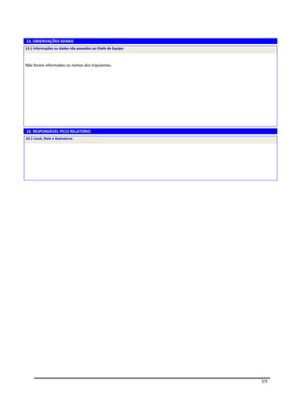 13. OBSERVAÇÕES GERAIS
13.1 Informações ou dados não passados ao Chefe de Equipe:



Não foram informados os nomes dos tripulantes.




14. RESPONSÁVEL PELO RELATÓRIO
14.1 Local, Data e Assinatura:




                                                             5/5
 