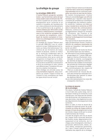 La stratégie 2008-2012
                                              L’Institut Télécom retient tout d’abord de
                                              s’affirmer dans l’action et la compétition
                                              internationales tout en continuant à am-
                                              plifier son action au cœur des territoires.
L’Institut Télécom, groupe de « grandes       En matière d’enseignement, l’Institut
écoles » qui forment des cadres de haut       Télécom entend développer son offre de
niveau leaders dans le domaine des TIC,       formation pour répondre à des besoins
fort de la qualité de son action tant en      croissants de compétences scientifiques
enseignement qu’en recherche et en            et managériales aux meilleurs niveaux.
soutien à l’innovation, de l’excellence de    En recherche, l’ambition est d’être un
son corps professoral pluridisciplinaire      acteur mondial de la recherche en STIC
et de la performance de sa gestion, a         dans le domaine des communications
comme ambition pour 2012 d’être un des        (télécoms, contenus et usages). En tant
meilleurs établissements d’enseigne-          qu’établissement relevant du ministère
ment et de recherche européens dans           de l’Économie, des Finances et de
son domaine de compétence, contri-            l’Emploi, l’Institut Télécom entend enfin
buant de manière exemplaire à l’inno-         favoriser le développement économique
vation et au développement économique         et l’innovation.
des territoires.                              Pour que la mise en œuvre de cette stra-
La stratégie de l’Institut Télécom pour       tégie soit pleinement réussie, l’Institut a
la période 2008-2012 vise en consé-           identifié six conditions essentielles de
quence à ce que l’établissement soit re-      succès sur lesquelles il doit également
connu au niveau international pour l’ex-      porter son effort :
cellence de ses formations de niveau          § une mobilisation de toutes les forces
master et doctorat, comme un moteur              de l’Institut dans tous ses métiers ;
de la recherche académique dans le            § l’affirmation d’une nouvelle identité de
champ des STIC pour le domaine des               groupe depuis le 1er janvier 2008, par-
La stratégie du groupe




communications ainsi qu’un centre de             tagée en interne et facilement recon-
prospective et d’expertise sur le déve-          naissable en externe, accompagnant
loppement technologique, économique              des identités de diplômes renforcées ;
et social de la société de la connaissance    § l’évolution des modèles économiques
et de la vie numérique et, enfin, comme          des activités de l’Institut pour dégager
une référence pour l’innovation et le sou-       des marges de manœuvre nouvelles ;
tien à la création d’entreprises.             § la contractualisation des moyens de
Cette stratégie est articulée autour de          l’État sur un plan pluriannuel ;
cinq orientations majeures : deux orien-      § le renforcement de l’écoute des be-
tations qui situent l’espace d’action de         soins des entreprises nationales et in-
l’Institut et trois orientations qui fixent      ternationales pour garantir la valeur




                                              La mise en œuvre
les lignes directrices de l’action.              des diplômes délivrés ;




                                              de la stratégie
                                              § une internationalisation du corps des
                                                 enseignants-chercheurs.




                                              Par nature, l’activité de l’Institut Télécom
                                              s’inscrit dans des cycles longs, tant en
                                              formation initiale qu’en recherche, et est
                                              réalisée pour une large part de manière
                                              très déconcentrée, non seulement au ni-
                                              veau des écoles, mais également au sein
                                              des départements d’enseignement et de
                                              recherche.
                                              Dans ce cadre, la mise en œuvre de la
                                              stratégie est organisée autour de sa dé-
                                              clinaison au niveau de chaque entité du
                                              groupe et d’axes de progrès dont la liste
                                              est révisée chaque année par le conseil
                                              d’administration de l’Institut.
                                              Les axes de progrès sont mis en œuvre
                                              par chaque entité concernée (direction
                                              de l’Institut, écoles, départements d’en-
                                              seignement et de recherche, etc.) et
                                              chaque acteur (enseignants-chercheurs,
                                              personnels administratifs, élèves, an-
                                              ciens élèves, entreprises partenaires,
                                              etc.), dans l’intérêt collectif et pour la
                                              réalisation des objectifs de la stratégie.


                                                                                             9
 