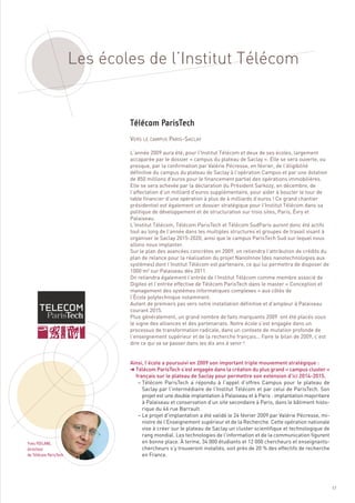 Les écoles de l’Institut Télécom



                               VERS LE CAMPUS PARIS-SACLAY

                               L’année 2009 aura été, pour l’Institut Télécom et deux de ses écoles, largement
                               accaparée par le dossier « campus du plateau de Saclay ». Elle se sera ouverte, ou
                               presque, par la confirmation par Valérie Pécresse, en février, de l’éligibilité
                               définitive du campus du plateau de Saclay à l’opération Campus et par une dotation
                               de 850 millions d’euros pour le financement partiel des opérations immobilières.
                               Elle se sera achevée par la déclaration du Président Sarkozy, en décembre, de
                               l’affectation d’un milliard d’euros supplémentaire, pour aider à boucler le tour de
                               table financier d’une opération à plus de 4 milliards d’euros ! Ce grand chantier
                               présidentiel est également un dossier stratégique pour l’Institut Télécom dans sa
                               politique de développement et de structuration sur trois sites, Paris, Évry et
                               Palaiseau.
                               L’Institut Télécom, Télécom ParisTech et Télécom SudParis auront donc été actifs
                               tout au long de l’année dans les multiples structures et groupes de travail visant à
                               organiser le Saclay 2015-2020, ainsi que le campus ParisTech Sud sur lequel nous
                               allons nous implanter.
                               Sur le plan des avancées concrètes en 2009, on retiendra l’attribution de crédits du
                               plan de relance pour la réalisation du projet NanoInnov (des nanotechnologies aux
                               systèmes) dont l’Institut Télécom est partenaire, ce qui lui permettra de disposer de
                               1000 m² sur Palaiseau dès 2011.
                               On retiendra également l’entrée de l’Institut Télécom comme membre associé de
                               Digiteo et l’entrée effective de Télécom ParisTech dans le master « Conception et
                               management des systèmes informatiques complexes » aux côtés de
                               Télécom ParisTech




                               l’École polytechnique notamment.
                               Autant de premiers pas vers notre installation définitive et d’ampleur à Palaiseau
                               courant 2015.
                               Plus généralement, un grand nombre de faits marquants 2009  ont été placés sous
                               le signe des alliances et des partenariats. Notre école s’est engagée dans un
                               processus de transformation radicale, dans un contexte de mutation profonde de
                               l’enseignement supérieur et de la recherche français… Faire le bilan de 2009, c’est
                               dire ce qui va se passer dans les dix ans à venir !


                               Ainsi, l’école a poursuivi en 2009 son important triple mouvement stratégique :
                               § Télécom ParisTech s’est engagée dans la création du plus grand « campus cluster »
                                 français sur le plateau de Saclay pour permettre son extension d’ici 2014-2015.
                                  – Télécom ParisTech a répondu à l’appel d’offres Campus pour le plateau de
                                    Saclay par l’intermédiaire de l’Institut Télécom et par celui de ParisTech. Son
                                    projet est une double implantation à Palaiseau et à Paris : implantation majoritaire
                                    à Palaiseau et conservation d’un site secondaire à Paris, dans le bâtiment histo-
                                    rique du 46 rue Barrault.
                                  – Le projet d’implantation a été validé le 24 février 2009 par Valérie Pécresse, mi-
                                    nistre de l’Enseignement supérieur et de la Recherche. Cette opération nationale
                                    vise à créer sur le plateau de Saclay un cluster scientifique et technologique de
                                    rang mondial. Les technologies de l’information et de la communication figurent
                                    en bonne place. À terme, 34 000 étudiants et 12 000 chercheurs et enseignants-
                                    chercheurs s’y trouveront installés, soit près de 20 % des effectifs de recherche
                                    en France.
Yves POILANE,
directeur
de Télécom ParisTech




                                                                                                                           17
 