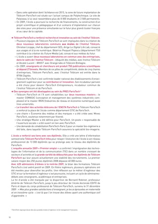 – Dans cette opération dont l’échéance est 2015, la zone de future implantation de
              Télécom ParisTech est située sur l’actuel campus de Polytechnique. Le site de
              Palaiseau à lui seul rassemblera plus de 8 000 étudiants et 3 500 permanents.
            – En 2009, l’école a poursuivi la recherche de financements, la construction d’un
              projet scientifique et pédagogique et d’un scénario d’implantation sur chacun
              des sites pour une présence simultanée sur le futur plus grand cluster français
              et au cœur de la capitale.

     § Télécom ParisTech a renforcé recherche et innovation au sein de l’Institut Télécom.
        – Plusieurs équipes de Télécom ParisTech se sont impliquées dans la création de
          deux nouveaux laboratoires communs aux écoles de l’Institut Télécom.
          Christian Licoppe, chef du département SES, dirige Le Digital Life Lab, consacré
          aux usages et à la vie numérique. Béatrice Pesquet Popescu (département TSI)
          contribue à la création du Future Media Lab, consacré aux médias du futur.
        – L’école a ouvert deux nouveaux laboratoires en commun avec des entreprises,
          dans le cadre de l’Institut Télécom : Ubiquité des médias, avec Institut Télécom
          et Alcatel Lucent - WHIST avec Orange labs et Télécom Bretagne. 
        – En 2009, enseignants et chercheurs ont produit 750 publications scientifiques
          et déposé 27 brevets. Membre de six pôles de compétitivité, dotée de cinq chaires
          d’entreprises, Télécom ParisTech, avec l’Institut Télécom est entrée dans le
          RTRA Digitéo.
        – Télécom ParisTech s’est confirmée leader national des établissements d’ensei-
          gnement supérieur pour sa contribution à l’innovation. Son incubateur parisien
          a été choisi pour devenir ParisTech Entrepreneurs, incubateur commun de
          l’Institut Télécom et de ParisTech.
     § Des synergies ont été développées au sein du PRES ParisTech 6
        – Télécom ParisTech et l’X sont cohabilitées sur deux nouveaux masters  : le
          master COMASIC (conception et management des systèmes industriels com-
          plexes) et le master IREN (Industries de réseau et économie numérique) aussi
          trois universités.
        – Le transfert des activités télécoms de l’ENSTA ParisTech à Télécom ParisTech
          a renforcé la place de l’école comme département STIC de ParisTech.
        – une chaire «  Économie des médias et des marques  » a été créée avec Mines
          ParisTech, soutenue notamment par Vivendi.
        – Une stratégie Master a été définie pour ParisTech. Un poste « responsable de
          l’ouverture sociale » a été ouvert en lien avec ParisTech.
        – Une demande de cohabilitation ParisTech-Paris 5 pour un master bio-ingénierie a
          été faite, dans laquelle Télécom ParisTech assurera la spécialité bio-imagerie.

     L’école a renforcé ses liens avec ses diplômés. Elle a créé une lettre d’information
     semestrielle Télécom ParisTech Infos pour relayer l’évolution de l’école à son réseau
     professionnel de 13 000 diplômés qui se prolonge avec le réseau des diplômés de
     ParisTech.
     L’enquête annuelle 2009 « Premier emploi » a confirmé l’imprégnation des techno-
     logies de I’information et de la communication (TIC) dans un nombre croissant de
     secteurs d’activités et la grande variété de débouchés pour les diplômés de Télécom
     ParisTech qui leur assure actuellement une stabilité des recrutements. Le premier
     salaire moyen des 250 jeunes diplômés 2008 dépasse 40 000 euros.
     Avec 620 admissions d’élèves à la rentrée 2009, le bilan des formations Télécom
     ParisTech s’est avéré positif en 2009. En filière ingénieurs, plusieurs opérations ont
     été menées pour diversifier les profils. Une réflexion sur le métier d’ingénieur des
     STIC et sur la formation d’ingénieur s’est poursuivie, incluant un cycle de séminaires-
     débats avec enseignants, académique et entreprises.
     La fin d’année a été marquée par la disparition de Bernard Robinet, professeur
     émérite de Télécom ParisTech, jusqu’à peu directeur de l’école doctorale EDITE de
     Paris et doyen du corps professoral de Télécom ParisTech, survenu le 31 décembre
     2009 : « Mes plus grandes satisfactions d’enseignant, je les ai éprouvées en maternelle
     et en troisième cycle : c’est là que l’on trouve des élèves ayant une authentique soif
     d’apprendre. »




     6
         ParisTech regroupe douze des plus grandes écoles d’ingénieur et de management françaises



18
 