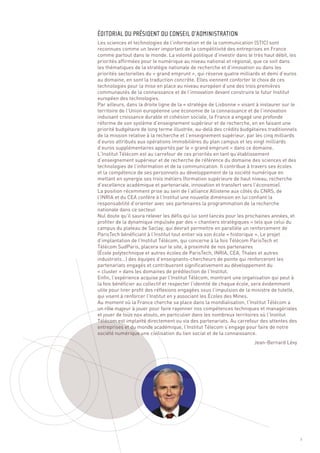 Les sciences et technologies de l’information et de la communication (STIC) sont
reconnues comme un levier important de la compétitivité des entreprises en France
comme partout dans le monde. La volonté politique d’investir dans le très haut débit, les
priorités affirmées pour le numérique au niveau national et régional, que ce soit dans
les thématiques de la stratégie nationale de recherche et d’innovation ou dans les
priorités sectorielles du « grand emprunt », qui réserve quatre milliards et demi d’euros
au domaine, en sont la traduction concrète. Elles viennent conforter le choix de ces
technologies pour la mise en place au niveau européen d’une des trois premières
communautés de la connaissance et de l’innovation devant construire le futur Institut
européen des technologies.
Par ailleurs, dans la droite ligne de la « stratégie de Lisbonne » visant à instaurer sur le
territoire de l’Union européenne une économie de la connaissance et de l’innovation
induisant croissance durable et cohésion sociale, la France a engagé une profonde
réforme de son système d’enseignement supérieur et de recherche, en en faisant une
priorité budgétaire de long terme illustrée, au-delà des crédits budgétaires traditionnels
de la mission relative à la recherche et l’enseignement supérieur, par les cinq milliards
d’euros attribués aux opérations immobilières du plan campus et les vingt milliards
d’euros supplémentaires apportés par le « grand emprunt » dans ce domaine.
L’Institut Télécom est au carrefour de ces priorités en tant qu’établissement
d’enseignement supérieur et de recherche de référence du domaine des sciences et des
technologies de l’information et de la communication. Il contribue à travers ses écoles
et la compétence de ses personnels au développement de la société numérique en
mettant en synergie ses trois métiers (formation supérieure de haut niveau, recherche
d’excellence académique et partenariale, innovation et transfert vers l’économie).
La position récemment prise au sein de l’alliance Allistene aux côtés du CNRS, de
ÉDITORIAL DU PRÉSIDENT DU CONSEIL D’ADMINISTRATION




l’INRIA et du CEA confère à l’Institut une nouvelle dimension en lui confiant la
responsabilité d’orienter avec ses partenaires la programmation de la recherche
nationale dans ce secteur.
Nul doute qu’il saura relever les défis qui lui sont lancés pour les prochaines années, et
profiter de la dynamique impulsée par des « chantiers stratégiques » tels que celui du
campus du plateau de Saclay, qui devrait permettre en parallèle un renforcement de
ParisTech bénéficiant à l’Institut tout entier via son école « historique ». Le projet
d’implantation de l’Institut Télécom, qui concerne à la fois Télécom ParisTech et
Télécom SudParis, placera sur le site, à proximité de nos partenaires
(École polytechnique et autres écoles de ParisTech, INRIA, CEA, Thales et autres
industriels…) des équipes d’enseignants-chercheurs de pointe qui renforceront les
partenariats engagés et contribueront significativement au développement du
« cluster » dans les domaines de prédilection de l’Institut.
Enfin, l’expérience acquise par l’Institut Télécom, montrant une organisation qui peut à
la fois bénéficier au collectif et respecter l’identité de chaque école, sera évidemment
utile pour tirer profit des réflexions engagées sous l’impulsion de la ministre de tutelle,
qui visent à renforcer l’Institut en y associant les Écoles des Mines.
Au moment où la France cherche sa place dans la mondialisation, l’Institut Télécom a
un rôle majeur à jouer pour faire rayonner nos compétences techniques et managériales
et jouer de tous nos atouts, en particulier dans les nombreux territoires où l’Institut
Télécom est implanté directement ou via des partenariats. Au carrefour des attentes des
entreprises et du monde académique, l’Institut Télecom s’engage pour faire de notre
société numérique une civilisation du lien social et de la connaissance.
                                                                        Jean-Bernard Lévy




                                                                                               1
 