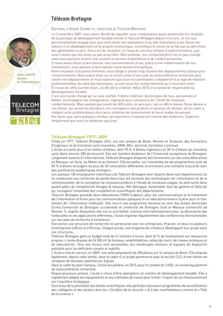 ÉDITORIAL D’ANDRÉ CHOMETTE, DIRECTEUR DE TÉLÉCOM BRETAGNE
                      Le 5 novembre 2009, nous avons décidé de regarder sans complaisance quels avaient été les résultats
                      de la politique de développement durable menée à Télécom Bretagne depuis trois ans. Je me suis
                      personnellement engagé pour que notre école soit exemplaire et qu’elle transmette à ses élèves les
                      valeurs d’un développement où le progrès économique, scientifique et social ne se fait pas au détriment
                      des générations à venir. Force est de constater, à l’issue de ces trois années d’expérimentation, que
                      nous n’avons pas fait assez ou pas assez bien. Bien entendu, nos comportements ont un peu changé,
                      mais nous pensons encore trop souvent en termes d’abondance et de confort personnel.
                      Si nous avons réussi à faire baisser nos consommations d’eau, grâce à une modernisation de nos
                      installations, nous peinons à faire baisser notre facture énergétique.
                      Notre situation, à la pointe bretonne, nous oblige à utiliser trop souvent des déplacements coûteux pour
                      l’environnement. Nous avons misé sur la construction d’une salle de visioconférence immersive pour
                      limiter nos déplacements et nous espérons que tous nos partenaires s’adapteront à ce type de relations
                      professionnelles. Au-delà des techniques, ce sont aussi les comportements qu’il nous faut revoir.
                      À l’issue de cette journée-bilan, j’ai décidé la création, début 2010, d’un poste de responsable du
                      développement durable.
                      C’est une lourde charge qui lui sera confiée. Il devra mobiliser les énergies de tous, personnels et
                      élèves, accompagner les changements, expliquer pour convaincre de l’utilité de nouveaux
                      comportements. Mais quelles que soient les difficultés, je sais que c’est un défi à relever. Nous devons à
                      nos élèves, qui seront les décideurs, les concepteurs des produits et services de demain, de les aider à
                      intégrer cette problématique dans leurs schémas de raisonnement et leurs modes de pensée.




                      Télécom Bretagne 1977- 2009
                      Nul doute que, dans quelques années, ces questions s’imposeront comme des évidences. Espérons
                      simplement que nous ne tarderons pas trop !
                      Télécom Bretagne




                      Créée en 1977, Télécom Bretagne offre, sur ses campus de Brest, Rennes et Toulouse, des formations
                      d’ingénieur et de troisième cycle (mastères, DNM, MSc, doctorat, formation continue).
                      L’école accueille plus d’un millier d’élèves, dont 70 % d’élèves ingénieurs et 30 % d’élèves de troisième
                      cycle (dont environ 200 doctorants). Elle est membre fondateur de l’Université européenne de Bretagne.
                      Largement ouverte à l’international, Télécom Bretagne dispense des formations sur des sites délocalisés
                      au Mexique, en Syrie, au Maroc et au Vietnam. Elle accueille, sur l’ensemble de ses programmes, près de
                      50 % d’élèves étrangers de plus de 50 nationalités différentes et entretient une trentaine d’accords avec
                      des partenaires académiques étrangers.
                      Les quelque 150 enseignants-chercheurs de Télécom Bretagne sont répartis dans neuf départements où
                      ils conduisent une recherche de pointe dans tous les secteurs des technologies de l’information et de la
                      communication, de la conception de nouveaux produits à l’étude de nouveaux usages. Ils sont actifs dans
André CHOMETTE,




                      quatre pôles de compétitivité (Images & réseaux, Mer Bretagne, Automobile haut de gamme et Valorial)
directeur
de Télécom Bretagne




                      qui recoupent l’ensemble des compétences scientifiques des départements.
                      Télécom Bretagne possède deux laboratoires CNRS (Labsticc pour les communications et le traitement
                      de l’information et Foton pour les communications optiques) et un laboratoire Inserm (Latim pour le trai-
                      tement de l’information médicale). Elle inscrit son programme doctoral au sein des écoles doctorales
                      Sicma (université de Bretagne occidentale et université de Bretagne Sud) et Matisse (université de
                      Rennes 1), auprès desquelles elle est co-accréditée. Connue internationalement pour sa découverte des
                      turbocodes et ses applications afférentes, l’école organise régulièrement des conférences internationales
                      sur ses axes de recherche d’excellence.
                      Elle anime une structure de recherche en partenariat avec les entreprises, Pracom, et deux incubateurs
                      d’entreprises à Brest et à Rennes. Chaque année, une vingtaine de créateurs développent leur projet dans
                      ces structures.
                      Télécom Bretagne gère un budget total de 41 millions d’euros, dont 36 % de financement sur ressources
                      propres. L’école dispose de 26 500 m² de bureaux, amphithéâtres, salles de cours, de travaux pratiques et
                      de laboratoires. Tous ses locaux sont accessibles aux handicapés moteurs et équipés de dispositifs
                      palliatifs pour les déficients visuels et auditifs.
                      L’école a mis en service, en 2009, une salle polyvalente de 300 places sur le campus de Brest. Elle dispose
                      également, depuis cette année, dans le cadre d’un projet partenarial avec la société CLS, d’une station de
                      réception de données satellitaires, Vigisat.
                      Dans le cadre du plan Campus, l’école accueillera, en 2010, pour le compte de l’UEB, un nouvel équipement
                      de visioconférence immersive.
                      Depuis plusieurs années, l’école a choisi d’être exemplaire en matière de développement durable. Elle a
                      rapidement adapté ses équipements et ses méthodes de travail pour limiter l’impact de son fonctionnement
                      sur l’équilibre écologique.
                      Soucieuse de la promotion des études scientifiques, elle participe à plusieurs programmes de sensibilisation
                      des collégiens et des lycéens dont les « Cordées de la réussite » et à des manifestations comme la « Fête
                      de la science ».


                                                                                                                                     19
 