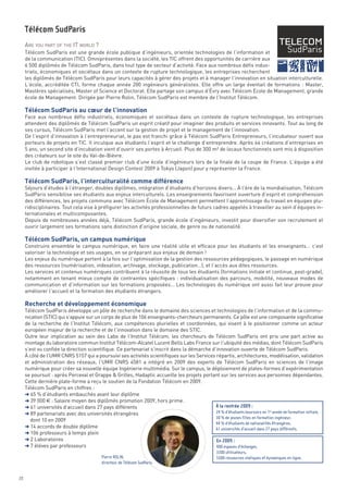 ARE YOU PART OF THE IT WORLD ?
     Télécom SudParis est une grande école publique d’ingénieurs, orientée technologies de l’information et
     de la communication (TIC). Omniprésentes dans la société, les TIC offrent des opportunités de carrière aux
     6 500 diplômés de Télécom SudParis, dans tout type de secteur d’activité. Face aux nombreux défis indus-
     triels, économiques et sociétaux dans un contexte de rupture technologique, les entreprises recherchent




     Télécom SudParis au cœur de l’innovation
     les diplômés de Télécom SudParis pour leurs capacités à gérer des projets et à manager l’innovation en situation interculturelle.
     L’école, accréditée CTI, forme chaque année 200 ingénieurs généralistes. Elle offre un large éventail de formations : Master,
     Mastères spécialisés, Master of Science et Doctorat. Elle partage son campus d’Évry avec Télécom Ecole de Management, grande
     école de Management. Dirigée par Pierre Rolin, Télécom SudParis est membre de l’Institut Télécom.


     Face aux nombreux défis industriels, économiques et sociétaux dans un contexte de rupture technologique, les entreprises
     attendent des diplômés de Télécom SudParis un esprit créatif pour imaginer des produits et services innovants. Tout au long de
     ses cursus, Télécom SudParis met l’accent sur la gestion de projet et le management de l’innovation.
     De l’esprit d’innovation à l’entrepreneuriat, le pas est franchi grâce à Télécom SudParis Entrepreneurs, l’incubateur ouvert aux
     porteurs de projets en TIC. Il inculque aux étudiants l’esprit et le challenge d’entreprendre. Après 64 créations d’entreprises en




     Télécom SudParis, l’interculturalité comme différence
     5 ans, un second site d’incubation vient d’ouvrir ses portes à Arcueil. Plus de 300 m² de locaux fonctionnels sont mis à disposition
     des créateurs sur le site du Val-de-Bièvre.
     Le club de robotique s’est classé premier club d’une école d’ingénieurs lors de la finale de la coupe de France. L’équipe a été
     invitée à participer à l’International Design Contest 2009 à Tokyo (Japon) pour y représenter la France.


     Séjours d’études à l’étranger, doubles diplômes, intégration d’étudiants d’horizons divers… À l’ère de la mondialisation, Télécom
     SudParis sensibilise ses étudiants aux enjeux interculturels. Les enseignements favorisent ouverture d’esprit et compréhension
     Télécom SudParis




     des différences, les projets communs avec Télécom École de Management permettent l’apprentissage du travail en équipes plu-




     Télécom SudParis, un campus numérique
     ridisciplinaires. Tout cela vise à préfigurer les activités professionnelles de futurs cadres appelés à travailler au sein d’équipes in-
     ternationales et multicomposantes.
     Depuis de nombreuses années déjà, Télécom SudParis, grande école d’ingénieurs, investit pour diversifier son recrutement et
     ouvrir largement ses formations sans distinction d’origine sociale, de genre ou de nationalité.


     Construire ensemble le campus numérique, en faire une réalité utile et efficace pour les étudiants et les enseignants… c’est
     valoriser la technologie et ses usages, en se préparant aux enjeux de demain !
     Les enjeux du numérique portent à la fois sur l’optimisation de la gestion des ressources pédagogiques, le passage en numérique
     des ressources (numérisation, indexation, archivage, stockage, publication…), et l’accès aux dites ressources.




     Recherche et développement économique
     Les services et contenus numériques contribuent à la réussite de tous les étudiants (formations initiale et continue, post-grade),
     notamment en tenant mieux compte de contraintes spécifiques : individualisation des parcours, mobilité, nouveaux modes de
     communication et d’information sur les formations proposées… Les technologies du numérique ont aussi fait leur preuve pour
     améliorer l’accueil et la formation des étudiants étrangers.


     Télécom SudParis développe un pôle de recherche dans le domaine des sciences et technologies de l’information et de la commu-
     nication (STIC) qui s’appuie sur un corps de plus de 106 enseignants-chercheurs permanents. Ce pôle est une composante significative
     de la recherche de l’Institut Télécom, aux compétences plurielles et coordonnées, qui visent à le positionner comme un acteur
     européen majeur de la recherche et de l’innovation dans le domaine des STIC.
     Outre leur implication au sein des Labs de l’Institut Télécom, les chercheurs de Télécom SudParis ont pris une part active au
     montage du laboratoire commun Institut Télécom-Alcatel Lucent Bells Labs France sur l’ubiquité des médias, dont Télécom SudParis
     s’est vu confiée la direction scientifique. Ce partenariat s’inscrit dans la démarche d’innovation ouverte de Télécom SudParis.
     À côté de l’UMR CNRS 5157 qui a poursuivi ses activités scientifiques sur les Services répartis, architectures, modélisation, validation
     et administration des réseaux, l’UMR CNRS 4581 a intégré en 2009 des experts de Télécom SudParis en sciences de l’image
     numérique pour créer sa nouvelle équipe Ingénierie multimédia. Sur le campus, le déploiement de plates-formes d’expérimentation
     se poursuit : après Perceval et Grappe & Grilles, Hadaptic accueille les projets portant sur les services aux personnes dépendantes.
     Cette dernière plate-forme a reçu le soutien de la Fondation Télécom en 2009.
     Télécom SudParis en chiffres :
     § 65 % d’étudiants embauchés avant leur diplôme
     § 39 000 € : Salaire moyen des diplômés promotion 2009, hors prime.
     § 61 universités d’accueil dans 27 pays différents
     § 89 partenariats avec des universités étrangères
       dont 10 en 2009
     § 14 accords de double diplôme
     § 106 professeurs à temps plein
     § 2 Laboratoires
     § 7 élèves par professeurs
                                                                                             À la rentrée 2009 :
                                                                                             24 % d’étudiants boursiers en 1re année de formation initiale,
                                                                                             30 % de jeunes filles en formation ingénieur,
                                                                                             44 % d’étudiants de nationalités étrangères,
                                                                                             61 universités d’accueil dans 27 pays différents.

                                                                                             En 2009 :
                                                                                             400 espaces d’échanges,
                                                                                                     3300 utilisateurs,
                                           Pierre ROLIN,                                             5500 ressources statiques et dynamiques en ligne.
                                           directeur de Télécom SudParis


20
 