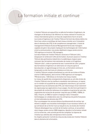 La formation initiale et continue


        L’Institut Télécom est aujourd’hui un pôle de formation d’ingénieurs, de
        managers et de docteurs de référence au niveau national et reconnu au
        niveau international grâce à un tissu de coopérations fourni et varié.
        Les écoles d’ingénieurs de l’Institut Télécom forment des élèves dotés à la
        fois d’une culture scientifique de haut niveau orientée vers l’innovation
        dans le domaine des STIC et de compétences managériales. L’école de
        management (Télécom École de Management) forme des managers
        capables de gérer des projets impliquant les technologies de l’information
        et de la communication. Les écoles diplôment chaque année environ
        745 ingénieurs et environ 150 managers.
        Les deux filiales de l’Institut Télécom, Eurecom et Télécom Lille1,
        élargissent et renforcent l’offre de formation. Eurecom associe à l’Institut
        Télécom des partenaires industriels et académiques majeurs pour
        concevoir des formations internationales de master et d’ingénieur.
        Télécom Lille1, créée en partenariat avec l’université de Lille1, propose
        des formations d’ingénieurs en alternance en cinq ans après le
        baccalauréat, en apprentissage en trois ans, en formation continue à
        temps plein en dix-huit mois et à distance en trois ans.
        L’Institut Télécom compte actuellement au sein de ses écoles et filiales
        environ 5 500 étudiants, dont environ 3 700 ingénieurs et managers,
        790 doctorants, 1 030 élèves en formation de niveau master.
        Le niveau de qualité des enseignements dispensés au sein des écoles de
        l’Institut Télécom vise les meilleurs standards internationaux, et repose
        sur le nombre et la qualité de ses enseignants-chercheurs, qui couvrent
        largement tous les domaines des STIC, de l’électronique et du traitement
        du signal jusqu’aux applications et aux usages. Ces derniers participent à
        des projets de recherche nationaux et européens en partenariat avec des
        organismes de recherche de premier rang tels que le CNRS, l’INRIA, le
        CEA, l’Inserm, le CNES et savent s’impliquer dans l’innovation
        technologique en collaboration avec les entreprises de pointe françaises
        et internationales du domaine des STIC.
        Pour accompagner les anciens élèves et professionnels du secteur qui
        doivent s’adapter aux nouvelles technologies et aux nouveaux métiers, et
        qui ont besoin de se former tout au long de la vie, les écoles de l’Institut
        Télécom développent leur activité de formation continue, et accueillent
        ainsi chaque année environ 3000 stagiaires. Ajoutée à la formation initiale
        et à la recherche, cette activité permet de compléter la réponse de
        l’Institut aux attentes des entreprises et de la société.
        Ce chapitre présente l’activité de chacune des écoles de l’Institut Télécom
        dans le domaine de la formation.




                                                                                       23
 