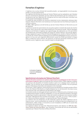 L’ingénieur est un acteur éminent de la société actuelle : sa responsabilité n’en est que plus
grande, sa vie plus passionnante.
Les ingénieurs formés dans les écoles de l’Institut Télécom, par leur polyvalence, par l’étendue
de leurs connaissances générales, par leur maîtrise des techniques, par leur ouverture à l’in-
ternational et par leur expérience de l’entreprise sont les mieux armés pour contribuer aux
grands projets technologiques de demain.
La qualité de cette formation est reconnue notamment via les classements nationaux dans
lesquels Télécom ParisTech s’est maintenue à la 3e place dans les trois filières principales du
concours commun.
En 2009, 2 580 ingénieurs ont été formés au sein de l’Institut Télécom et 745 d’entre eux ont
été diplômés.
L’ouverture sociale de ces formations est une préoccupation constante des écoles de l’Institut
Télécom. Ainsi, plus de 20 % des élèves bénéficient d’une bourse sociale, Télécom Bretagne
dispense une formation d’ingénieur par apprentissage, des admissions sur titre permettent
aux étudiants des universités d’intégrer les écoles de l’Institut Télécom. Une voie par appren-
tissage a également ouvert à Télécom École de Management et, bientôt, à Télécom ParisTech.
Les écoles de l’Institut Télécom disposent d’une autonomie pédagogique et leurs cursus d’in-
génieur en trois ans sont organisés différemment suivant les écoles permettant à chaque
élève, au-delà d’un socle commun, de construire un parcours personnel orienté vers la re-
cherche ou vers l’ingénierie, avec un profil d’expert ou de généraliste.
Formation d’ingénieur




Spécificité de la formation de Télécom ParisTech
Télécom ParisTech maintient son système original basé sur la pédagogie du libre choix pour
sa formation d’ingénieur. Après une année de tronc commun à Paris, l’élève-ingénieur compose
son parcours des deuxième et troisième années à partir d’un catalogue d’une centaine de
modules. Ceci en fonction de son projet professionnel et de ses affinités. Plus de quarante
parcours thématiques diversifiés sont proposés à titre d’exemple.
D’autre part, l’élève-ingénieur choisit de poursuivre ses deuxième et troisième années à Paris
(sur le site Télécom ParisTech) ou à Sophia Antipolis (sur le site Eurecom). Ces deux cursus
sont associés à des choix différents de spécialités et de langue.
La troisième année est aménagée de façon à permettre à l’élève de suivre un éventuel cursus
complémentaire (masters recherche cohabilités), un cursus de substitution (études à l’étranger)
ou spécifique (mastères spécialisés). L’élève de troisième année peut ainsi suivre le mastère
spécialisé « Management des nouvelles technologies » avec HEC, un cursus « STIC et santé »
ou « télécommunications spatiales » en partenariat avec Télécom Bretagne.
Les relations avec les entreprises ont été renforcées auprès des élèves-ingénieurs tout le
long du cursus ; outre la présentation du monde de l’entreprise dans les enseignements, les
présentations, tables rondes, et rencontres se sont multipliées en 2009 avec le soutien des
associations des anciens élèves.
Les ingénieurs-élèves du Corps des Télécommunications sont devenus en 2009 des ingé-
nieurs-élèves du Corps des Mines ; leur formation, d’une durée de trois ans est dorénavant
coproduite par Télécom ParisTech et Mines ParisTech.
       La formation d’ingénieur -
       un parcours pédagogique
       individualisé




                                                                                                   25
 