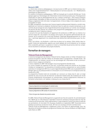 La refonte des contenus pédagogiques s’est poursuivie en 2009, par la création de deux nou-
velles voies d’approfondissement « Géolocalisation et services associés » et « Modélisations
statistiques et applications ».
En matière d’innovations pédagogiques, 2009 est marquée par la volonté affichée par l’école
de faire appel aux Technologies de l’Information et de la Communication pour l’Enseignement
(TICE) dans le cadre du développement de son « campus numérique ». Des travaux pratiques
d’électronique réalisables en ligne ont ainsi été mis en place. Le développement d’une vidéo-
thèque a également été initié avec l’enregistrement, d’ores et déjà, d’une vingtaine de cours
accessibles en ligne.
En 2009, enseignants-chercheurs de l’école et experts professionnels (industrie, société civile,
diplômés) ont continué à collaborer étroitement dans le cadre de conseils de domaine ou de
comités de parrainage de voies d’approfondissement programmés sur l’année. Ces échanges
ont permis de faire évoluer les contenus des programmes pédagogiques vers les savoirs et
compétences dont l’industrie a besoin.
L’accueil et le suivi des étudiants ont également été améliorés en 2009 avec la création d’un
service unique dit « vie scolaire » en charge, entre autres, de la gestion administrative de l’ad-
mission, de la scolarité et du social des étudiants. Regroupé géographiquement en un seul
lieu, il participe également à la simplification des démarches administratives pour les étu-
diants.
Enfin, une cellule « vie étudiante » a été mise en place sur le campus. Cette cellule, dans la-
quelle l’école est représentée, apporte une vision globale de la vie étudiante sur le campus
(hors scolarité), participe à sa gestion et réunit un ensemble de personnes dont les compé-




Télécom École de Management
tences facilitent la réalisation des projets étudiants.
NOUVEAUTÉS 2009




L’école de management de l’Institut Télécom forme chaque année un millier d’étudiants aux
sciences de gestion, dont 871 élèves en formation dans le programme « Grande école » de
l’établissement, en mettant l’accent sur les technologies de l’information et de la communi-
cation et leurs usages en entreprise.
L’école a diplômé en 2009 148 managers issus du programme Grande école.
Le cursus complet est organisé en trois ans. La première année est centrée sur les études
initiales en management. Les deuxième et troisième années comprennent un cycle d’études
avancées en management (M1) et un cycle d’approfondissement (M2), avec la possibilité de se
plonger dans la vie professionnelle en choisissant un an d’immersion en entreprise entre les
années M1 et M2.
Le programme Grande école est accessible sur concours au niveau bac+2, avec un large
éventail de voies d’accès afin de favoriser la diversité intellectuelle des étudiants de l’école
(classes préparatoires économiques ou commerciales, classes préparatoires littéraires ou
formation universitaire, voir tableau ci-dessous) ou au niveau bac+3.
Formation de managers




En 2009, Télécom École de Management a augmenté ses frais de scolarité. Ils sont dorénavant
de 2 500 € par an. Elle demeure cependant l’école de commerce française dont les frais de
scolarité sont les plus bas. Cette augmentation n’a pas empêché l’école d’accroître la taille de
ses promotions, en recrutant 214 nouveaux étudiants en septembre 2009. Illustration de la
politique d’ouverture sociale de l’école, 28 % de ces nouveaux entrants sont boursiers.
Télécom École de Management a également ouvert une filière en apprentissage, pour les
deuxième et troisième années du programme Grande école. Quinze étudiants ont déjà intégré
cette filière en 2009.
                                                                                    2009
Classes préparatoires économiques et commerciales                                    56 %
Classes préparatoires scientifiques                                                  24 %
Classes préparatoires ENS Cachan et universitaires                                   20 %

Filière d’origine des étudiants de première année




                                                                                                     29
 