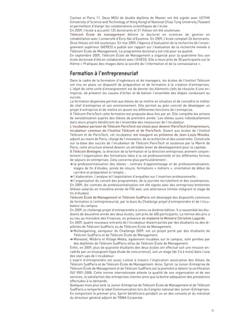 Cachan et Paris 11. Deux MOU de double diplôme de Master ont été signés avec USTHK
(University of Science and Technology of Hong Kong) et National Chiao Tung University (Taiwan)
et permettent d’élargir les collaborations scientifiques de l’école.
En 2009, l’école a accueilli 135 doctorants et 21 thèses ont été soutenues.
Télécom École de management délivre le doctorat en sciences de gestion en
cohabilitation avec l’université d’Évry-Val-d’Essonne. En 2009, l’école comptait 26 doctorants.
Onze thèses ont été soutenues. En mai 2009, l’Agence d’évaluation de la recherche de l’ensei-
gnement supérieur (AERES) a publié son rapport sur l’évaluation de la recherche menée à
Télécom École de Management. Le programme doctoral y est cité pour sa qualité.
En septembre 2009, Télécom École de Management a organisé pour la quatrième fois son
école doctorale d’été en collaboration avec l’EHESS. Elle a réuni près de 30 participants sur le
thème « Pratiques des images dans la société de l’information et de la connaissance ».



Dans le cadre de la formation d’ingénieurs et de managers, les écoles de l’Institut Télécom
ont mis en place un dispositif de préparation et de formation à la création d’entreprises.
L’objet de cette unité d’enseignement est de donner les éléments clefs de réussite d’une en-
treprise, de prévenir les causes d’échec et de baliser l’ensemble des étapes conduisant au
succès.
La formation dispensée permet aux élèves de se mettre en situation et de connaître le métier
de chef d’entreprise et son environnement. Elle permet au plan concret de développer un
projet d’entreprise et de mettre en œuvre les différentes fonctions de l’entreprise.
À Télécom ParisTech cette formation est proposée deux fois par an. Elle complète les actions
de sensibilisation auprès des élèves de première année. Les élèves suivis individuellement
dans leurs projets bénéficient de l’ensemble des ressources de l’incubateur.
L’incubateur parisien de Télécom ParisTech est choisi pour devenir ParisTech Entrepreneurs,
incubateur commun de l’Institut Télécom et de ParisTech. Ouvert aux écoles de l’Institut
Télécom et de ParisTech, cet incubateur est inauguré en présence de Jean-Louis Missika,
adjoint au maire de Paris, chargé de l’innovation, de la recherche et des universités. Construite
sur la base des succès de l’incubateur de Télécom ParisTech et soutenue par la Mairie de
Paris, cette structure entend devenir un véritable levier de développement pour la capitale.
À Télécom Bretagne, la direction de la formation et la direction entreprises animent conjoin-
tement l’organisation des formations liées à la vie professionnelle et les différentes formes
de séjours en entreprises. Cela concerne plus particulièrement :
§ la professionnalisation des élèves  : contrats d’apprentissage et de professionnalisation,
   stages de fin d’études, année de césure, formations « métiers », orientation de début de
   carrière et préparation à l’emploi ;
§ l’élaboration, l’analyse et l’exploitation d’enquêtes sur l’insertion professionnelle ;
§ l’organisation du conseil des programmes, de la journée recrutement et des soutenances.
Formation à l’entrepreneuriat




En 2009, dix contrats de professionnalisation ont été signés avec des entreprises bretonnes
(élèves salariés en troisième année de FIG avec une alternance limitée intégrant le stage de
fin d’études).
Télécom École de Management et Télécom SudParis ont développé des dispositifs communs
de formation à l’entrepreneuriat, par le biais du Challenge projet d’entreprendre et de l’incu-
bateur du campus.
En 2009, le challenge projet d’entreprendre a connu sa dixième édition. Il a rassemblé les étu-
diants de deuxième année des deux écoles, soit près de 400 participants. La remise des prix a
eu lieu au ministère des Finances, en présence de madame le Ministre Christine Lagarde.
En 2009, quatre nouveaux entrants de l’incubateur étaient portés par des étudiants ou des di-
plômés de Télécom SudParis ou de Télécom École de Management.
§ Multeegaming, vainqueur du Challenge 2009, est un projet porté par des étudiants de
   Télécom SudParis et de Télécom École de Management.
§ Monextel, Milibris et Village Média, également incubées sur le campus, sont portées par
   des diplômés de Télécom SudParis et/ou de Télécom École de Management.
Enfin, en 2009, plus de quarante étudiants des deux écoles ont effectué soit une mission en-
cadrée par un enseignant (type étude de concurrence), soit un stage (de 3 à 6 mois) dans l’une
des start-ups de l’incubateur.
L’esprit d’entreprendre est aussi cultivé à travers l’implication associative des élèves de
Télécom SudParis et de Télécom École de Management. Ainsi, Sprint, la Junior-Entreprise de
Télécom École de Management et de Télécom SudParis est la première à obtenir la certification
ISO 9001:2008. Cette norme internationale atteste la qualité de son organisation et de ses
services, la satisfaction des entreprises clientes ainsi que la bonne adéquation des prestations
effectuées à la demande.
Quelques mois plus tard, la Junior-Entreprise de Télécom École de Management et de Télécom
SudParis a remporté le label Communication lors du Congrès national des Junior-Entreprises.
En remportant le premier prix, Sprint bénéficiera pendant un an des conseils et du mécénat
du directeur général adjoint de TBWA Corporate.


                                                                                                    33
 