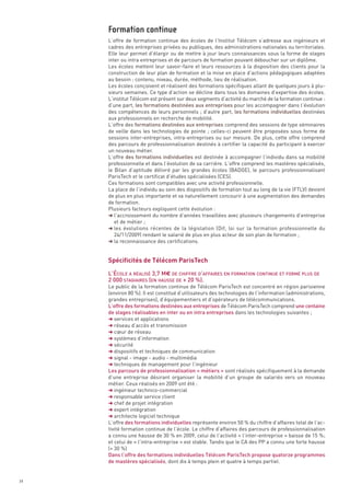 L’offre de formation continue des écoles de l’Institut Télécom s’adresse aux ingénieurs et
     cadres des entreprises privées ou publiques, des administrations nationales ou territoriales.
     Elle leur permet d’élargir ou de mettre à jour leurs connaissances sous la forme de stages
     inter ou intra entreprises et de parcours de formation pouvant déboucher sur un diplôme.
     Les écoles mettent leur savoir-faire et leurs ressources à la disposition des clients pour la
     construction de leur plan de formation et la mise en place d’actions pédagogiques adaptées
     au besoin : contenu, niveau, durée, méthode, lieu de réalisation.
     Les écoles conçoivent et réalisent des formations spécifiques allant de quelques jours à plu-
     sieurs semaines. Ce type d’action se décline dans tous les domaines d’expertise des écoles.
     L’institut Télécom est présent sur deux segments d’activité du marché de la formation continue :
     d’une part, les formations destinées aux entreprises pour les accompagner dans l’évolution
     des compétences de leurs personnels ; d’autre part, les formations individuelles destinées
     aux professionnels en recherche de mobilité.
     L’offre des formations destinées aux entreprises comprend des sessions de type séminaires
     de veille dans les technologies de pointe  ; celles-ci peuvent être proposées sous forme de
     sessions inter-entreprises, intra-entreprises ou sur mesure. De plus, cette offre comprend
     des parcours de professionnalisation destinés à certifier la capacité du participant à exercer
     un nouveau métier.
     L’offre des formations individuelles est destinée à accompagner l’individu dans sa mobilité
     professionnelle et dans l’évolution de sa carrière. L’offre comprend les mastères spécialisés,
     le Bilan d’aptitude délivré par les grandes écoles (BADGE), le parcours professionnalisant
     ParisTech et le certificat d’études spécialisées (CES).
     Ces formations sont compatibles avec une activité professionnelle.
     La place de l’individu au sein des dispositifs de formation tout au long de la vie (FTLV) devient
     de plus en plus importante et va naturellement concourir à une augmentation des demandes
     Formation continue




     de formation.
     Plusieurs facteurs expliquent cette évolution :
     § l’accroissement du nombre d’années travaillées avec plusieurs changements d’entreprise
        et de métier ;




     Spécificités de Télécom ParisTech
     § les évolutions récentes de la législation (Dif, loi sur la formation professionnelle du
        24/11/2009) rendant le salarié de plus en plus acteur de son plan de formation ;
     § la reconnaissance des certifications.




     L’ÉCOLE A RÉALISÉ 3,7 M€ DE CHIFFRE D’AFFAIRES EN FORMATION CONTINUE ET FORMÉ PLUS DE
     2 000 STAGIAIRES (EN HAUSSE DE + 20 %).
     Le public de la formation continue de Télécom ParisTech est concentré en région parisienne
     (environ 80 %). Il est constitué d’utilisateurs des technologies de l’information (administrations,
     grandes entreprises), d’équipementiers et d’opérateurs de télécommunications.
     L’offre des formations destinées aux entreprises de Télécom ParisTech comprend une centaine
     de stages réalisables en inter ou en intra entreprises dans les technologies suivantes ;
     § services et applications
     § réseau d’accès et transmission
     § cœur de réseau
     § systèmes d’information
     § sécurité
     § dispositifs et techniques de communication
     § signal - image - audio - multimédia
     § techniques de management pour l’ingénieur
     Les parcours de professionnalisation « métiers » sont réalisés spécifiquement à la demande
     d’une entreprise désirant organiser la mobilité d’un groupe de salariés vers un nouveau
     métier. Ceux réalisés en 2009 ont été :
     § ingénieur technico-commercial
     § responsable service client
     § chef de projet intégration
     § expert intégration
     § architecte logiciel technique
     L’offre des formations individuelles représente environ 50 % du chiffre d’affaires total de l’ac-
     tivité formation continue de l’école. Le chiffre d’affaires des parcours de professionnalisation
     a connu une hausse de 30 % en 2009, celui de l’activité « l’inter-entreprise » baisse de 15 %;
     et celui de « l’intra-entreprise » est stable. Tandis que le CA des PP a connu une forte hausse
     (+ 30 %)
     Dans l’offre des formations individuelles Télécom ParisTech propose quatorze programmes
     de mastères spécialisés, dont dix à temps plein et quatre à temps partiel.


34
 