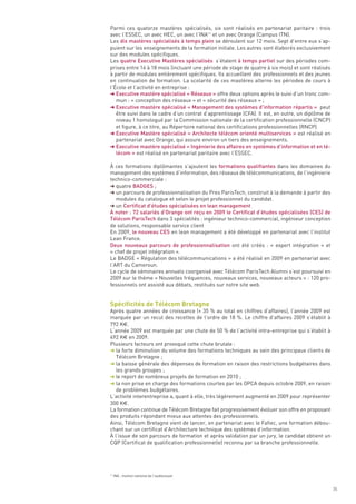 Parmi ces quatorze mastères spécialisés, six sont réalisés en partenariat paritaire : trois
avec l’ESSEC, un avec HEC, un avec l’INA11 et un avec Orange (Campus ITN).
Les dix mastères spécialisés à temps plein se déroulent sur 12 mois. Sept d’entre eux s’ap-
puient sur les enseignements de la formation initiale. Les autres sont élaborés exclusivement
sur des modules spécifiques.
Les quatre Executive Mastères spécialisés s’étalent à temps partiel sur des périodes com-
prises entre 16 à 18 mois (incluant une période de stage de quatre à six mois) et sont réalisés
à partir de modules entièrement spécifiques. Ils accueillent des professionnels et des jeunes
en continuation de formation. La scolarité de ces mastères alterne les périodes de cours à
l’École et l’activité en entreprise :
§ Executive mastère spécialisé « Réseaux » offre deux options après le suivi d’un tronc com-
   mun : « conception des réseaux » et « sécurité des réseaux » ;
§ Executive mastère spécialisé « Management des systèmes d’information répartis » peut
   être suivi dans le cadre d’un contrat d’apprentissage (CFA). Il est, en outre, un diplôme de
   niveau 1 homologué par la Commission nationale de la certification professionnelle (CNCP)
   et figure, à ce titre, au Répertoire national des certifications professionnelles (RNCP).
§ Executive Mastère spécialisé « Architecte télécom orienté multiservices » est réalisé en
   partenariat avec Orange, qui assure environ un tiers des enseignements.
§ Executive mastère spécialisé « Ingénierie des affaires en systèmes d’information et en té-
   lécom » est réalisé en partenariat paritaire avec l’ESSEC.

À ces formations diplômantes s’ajoutent les formations qualifiantes dans les domaines du
management des systèmes d’information, des réseaux de télécommunications, de l’ingénierie
technico-commerciale :
§ quatre BADGES ;
§ un parcours de professionnalisation du Pres ParisTech, construit à la demande à partir des
   modules du catalogue et selon le projet professionnel du candidat.
§ un Certificat d’études spécialisées en lean management
À noter : 72 salariés d’Orange ont reçu en 2009 le Certificat d’études spécialisées (CES) de
Télécom ParisTech dans 3 spécialités : ingénieur technico-commercial, ingénieur conception
de solutions, responsable service client
En 2009, le nouveau CES en lean management a été développé en partenariat avec l’institut
Lean France.
Deux nouveaux parcours de professionnalisation ont été créés : « expert intégration  » et
« chef de projet intégration ».
Le BADGE « Régulation des télécommunications » a été réalisé en 2009 en partenariat avec
l’ART du Cameroun.




Spécificités de Télécom Bretagne
Le cycle de séminaires annuels coorganisé avec Télécom ParisTech Alumni s’est poursuivi en
2009 sur le thème « Nouvelles fréquences, nouveaux services, nouveaux acteurs » : 120 pro-
fessionnels ont assisté aux débats, restitués sur notre site web.



Après quatre années de croissance (+ 35 % au total en chiffres d’affaires), l’année 2009 est
marquée par un recul des recettes de l’ordre de 18 %. Le chiffre d’affaires 2009 s’établit à
792 K€.
L’année 2009 est marquée par une chute de 50 % de l’activité intra-entreprise qui s’établit à
492 K€ en 2009.
Plusieurs facteurs ont provoqué cette chute brutale :
§ la forte diminution du volume des formations techniques au sein des principaux clients de
   Télécom Bretagne ;
§ la baisse générale des dépenses de formation en raison des restrictions budgétaires dans
   les grands groupes ;
§ le report de nombreux projets de formation en 2010 ;
§ la non prise en charge des formations courtes par les OPCA depuis octobre 2009, en raison
   de problèmes budgétaires.
L’activité interentreprise a, quant à elle, très légèrement augmenté en 2009 pour représenter
300 K€.
La formation continue de Télécom Bretagne fait progressivement évoluer son offre en proposant
des produits répondant mieux aux attentes des professionnels.
Ainsi, Télécom Bretagne vient de lancer, en partenariat avec le Fafiec, une formation débou-
chant sur un certificat d’Architecture technique des systèmes d’information.
À l’issue de son parcours de formation et après validation par un jury, le candidat obtient un
CQP (Certificat de qualification professionnelle) reconnu par sa branche professionnelle.




11
     INA : Institut national de l’audiovisuel


                                                                                                  35
 